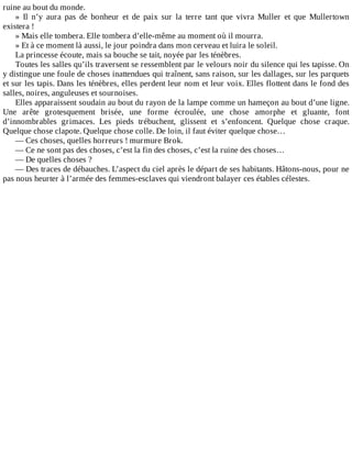 ruine	au	bout	du	monde.
»	 Il	 n’y	 aura	 pas	 de	 bonheur	 et	 de	 paix	 sur	 la	 terre	 tant	 que	 vivra	 Muller	 et	 que	 Mullertown
existera	!
»	Mais	elle	tombera.	Elle	tombera	d’elle-même	au	moment	où	il	mourra.
»	Et	à	ce	moment	là	aussi,	le	jour	poindra	dans	mon	cerveau	et	luira	le	soleil.
La	princesse	écoute,	mais	sa	bouche	se	tait,	noyée	par	les	ténèbres.
Toutes	les	salles	qu’ils	traversent	se	ressemblent	par	le	velours	noir	du	silence	qui	les	tapisse.	On
y	distingue	une	foule	de	choses	inattendues	qui	traînent,	sans	raison,	sur	les	dallages,	sur	les	parquets
et	sur	les	tapis.	Dans	les	ténèbres,	elles	perdent	leur	nom	et	leur	voix.	Elles	flottent	dans	le	fond	des
salles,	noires,	anguleuses	et	sournoises.
Elles	apparaissent	soudain	au	bout	du	rayon	de	la	lampe	comme	un	hameçon	au	bout	d’une	ligne.
Une	 arête	 grotesquement	 brisée,	 une	 forme	 écroulée,	 une	 chose	 amorphe	 et	 gluante,	 font
d’innombrables	 grimaces.	 Les	 pieds	 trébuchent,	 glissent	 et	 s’enfoncent.	 Quelque	 chose	 craque.
Quelque	chose	clapote.	Quelque	chose	colle.	De	loin,	il	faut	éviter	quelque	chose…
—	Ces	choses,	quelles	horreurs	!	murmure	Brok.
—	Ce	ne	sont	pas	des	choses,	c’est	la	fin	des	choses,	c’est	la	ruine	des	choses…
—	De	quelles	choses	?
—	Des	traces	de	débauches.	L’aspect	du	ciel	après	le	départ	de	ses	habitants.	Hâtons-nous,	pour	ne
pas	nous	heurter	à	l’armée	des	femmes-esclaves	qui	viendront	balayer	ces	étables	célestes.
 