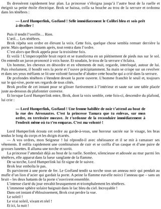 Ils	 dressèrent	 rapidement	 leur	 plan.	 La	 princesse	 s’éloigna	 jusqu’à	 l’autre	 bout	 de	 la	 ruelle	 et
éteignit	sa	petite	étoile	électrique.	Brok	se	baissa,	colla	sa	bouche	au	trou	de	la	serrure	et	ordonna
dans	les	ténèbres	:
	
—	Lord	Humperlink,	Goéland	!	Selle	immédiatement	le	Colibri	bleu	et	sois	prêt
à	décoller	!
	
Puis	il	tendit	l’oreille…	Rien.
L’œil…	Les	ténèbres.
Brok	répéta	son	ordre	en	élevant	la	voix.	Cette	fois,	quelque	chose	sembla	remuer	derrière	la
porte.	Mais	quelques	instants	après,	tout	rentra	dans	l’ordre.
C’est	alors	que	Brok	appela	pour	la	troisième	fois.
Et	voilà	!	L’imperceptible	bruit	reprit	et	se	transforma	en	un	piétinement	de	pieds	nus	sur	le	sol.
On	entendit	un	juron	prononcé	à	voix	basse.	Et	soudain,	le	trou	de	la	serrure	s’éclaira.
Un	homme,	les	cheveux	en	désordre	et	en	vêtements	de	nuit,	regarde,	interloqué,	autour	de	lui.
Puis	résolument,	il	bondit	vers	la	porte	et	l’ouvre	précipitamment.	Sa	main	se	crispe	sur	un	revolver
et	dans	ses	yeux	méfiants	se	lit	une	volonté	farouche	d’abattre	cette	bouche	qui	a	crié	dans	la	serrure.
De	profondes	ténèbres	s’étendent	devant	la	porte	ouverte.	L’homme	franchit	le	seuil	et,	toujours
sur	le	qui-vive,	porte	ses	regards	de	tous	côtés.
Brok	profite	de	cet	instant	pour	se	glisser	furtivement	à	l’intérieur	et	saute	sur	une	table	placée
juste	au-dessous	du	plafonnier	convexe.
Et	lorsque	Lord	Humperlink	entre,	Brok,	dont	la	voix	semble,	cette	fois-ci,	descendre	du	plafond,
lui	crie	:
	
—	Lord	Humperlink,	Goéland	!	Une	femme	habillée	de	noir	t’attend	au	bout	de
la	 rue	 des	 Aéronautes.	 C’est	 la	 princesse	 Tamara	 que	 tu	 enlevas,	 sur	 mon
ordre,	 en	 territoire	 morave.	 Je	 t’ordonne	 de	 la	 reconduire	 immédiatement	 à
l’endroit	même	où	tu	t’en	emparas.	C’est	ma	volonté	!
	
Lord	Humperlink	écouta	cet	ordre	au	garde-à-vous,	une	horreur	sacrée	sur	le	visage,	les	bras
tendus	le	long	du	corps	et	les	doigts	écartés.
—	 A	 vos	 ordres,	 mon	 Seigneur	 !	 lui	 répondit-il	 avec	 obéissance	 et	 il	 se	 mit	 à	 ramasser	 ses
vêtements.	Il	enfila	rapidement	une	combinaison	de	cuir	et	se	coiffa	d’un	casque	et	d’une	paire	de
grosses	lunettes.	Il	alluma	une	torche	et	sortit.
La	princesse	l’attendait	déjà	au	bout	de	la	ruelle.	Sombre,	silencieuse	et	adossée	au	mur	parmi	les
ténèbres,	elle	apparut	dans	la	lueur	sanglante	de	la	flamme.
De	sa	torche,	Lord	Humperlink	lui	fit	signe	de	le	suivre.
Brok	leur	emboîta	le	pas.
Ils	parvinrent	à	une	porte	de	fer.	Le	Goéland	tendit	sa	torche	sous	un	anneau	noir	qui	pendait	au
mufle	d’un	lion	d’acier	qui	gardait	la	porte.	A	peine	la	flamme	eut-elle	noirci	l’anneau	que	–	sans	un
bruit	–	les	deux	battants	de	la	porte	s’ouvrirent	ensemble.
L’intense	clarté	du	jour	envahit	brusquement	et	triomphalement	les	ténèbres.
L’immense	sphère	solaire	baignait	dans	le	lac	bleu	du	ciel.	Incroyable	!
Dans	cet	instant	d’éblouissement,	Brok	crut	perdre	la	vue.
Le	soleil	!
Le	vrai	soleil,	vivant	et	réel	!
Et	ici,	la	nuit	!
 