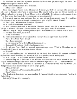 Ils	 arrivèrent	 sur	 une	 vaste	 esplanade	 entourée	 des	 trois	 côtés	 par	 des	 hangars	 de	 verre.	 Lord
Humperlink	disparut	dans	l’un	d’eux.
Brok	s’approcha	hâtivement	de	la	princesse.
—	Adieu	!	adieu	!	adieu	!
Et	ne	trouvant	pas	d’autres	mots,	il	la	couvrait	de	baisers,	sur	le	front,	les	yeux	et	les	cheveux,	et
enfin	 sur	 sa	 bouche	 entrouverte	 et	 consentante.	 Elle	 voulut	 parler,	 mais	 ses	 lèvres	 humides	 et
brûlantes	allumèrent	le	sang	de	Brok.	Il	la	revoyait	se	déshabiller	devant	son	miroir,	comme	devant
l’eau	d’un	bassin	dans	lequel	elle	trempait	progressivement	sa	nudité.
Il	la	serra	de	nouveau	pour	un	instant	dans	ses	bras,	ployée,	la	tête	rejetée	en	arrière,	souffrant
d’amour	et	souriant	tristement	dans	cet	instant	solennel	sous	la	sphère	ardente	du	soleil.
—	Viendras-tu	?	Viendras-tu	vraiment	me	rejoindre	?
—	Je	viendrai	!	Je	viendrai	sûrement	!
—	Mais	comment	pourrai-je	te	reconnaître	?	Dis-moi	un	seul	mot	que	tu	me	murmureras	alors
lorsque	tu	arriveras	chez	nous	!	Vite,	dis-le-moi	vite	!	Pour	que	je	puisse	te	reconnaître.
Devant	le	hangar,	l’engin	commençait	à	ronfler.	La	princesse	frissonna	dans	les	bras	de	Brok.
—	Dis-moi,	mon	amour,	qui	es-tu	?
—	Je	suis	Pierre	Brok.
La	princesse	étonnée	desserra	son	étreinte	et	ses	yeux	étonnés	regardèrent	dans	le	vide.
—	Pierre	Brok	?	Toi,	Pierre	Brok	!
—	Oui	!	Tu	me	connais	?
—	Je	n’ai	jamais	vu	Pierre	Brok.	Mais	j’ai	entendu	dire…
—	Dire	quoi	?	Dépêche-toi	!	Le	Goéland	s’approche…
—	 Je	 sais	 que	 Pierre	 Brok	 se	 nommait	 autrement	 auparavant.	 C’était	 le	 fils	 unique	 du	 roi
d’Andalousie.	Il	a	quitté	son	père	pour	devenir	brigand.
—	Brigand	!
—	Oui,	mais	quel	brigand	!	Il	s’introduisait	par	effraction	dans	les	caves	des	banques,	brûlait	les
coffres-forts	et	distribuait	l’or	aux	pauvres.	C’était	un	brigand	qui	volait	les	brigands.
—	Je	ne	sais	pas…	Je	ne	sais	rien.	Je	ne	me	souviens	de	rien	!
—	 Pendant	 cinq	 ans	 la	 police	 fut	 à	 ses	 trousses,	 mais	 sans	 résultat.	 Enfin,	 quand	 ce	 jeu	 l’eut
fatigué,	il	se	rendit	à	la	police	et	devint	détective.	Détective	et	prince	!	Eh	oui	!	C’est	Pierre	Brok	!
Le	colibri	d’acier	est	déjà	au	milieu	de	l’esplanade	et	son	moteur	tourne	avec	impatience.	Lord
Humperlink	est	installé	dans	l’engin	et	fait	de	larges	gestes.
—	Adieu,	princesse	!
—	Dis-le-moi	encore.	C’est	donc	toi,	Pierre	Brok	?
—	Oui,	c’est	moi	!
Une	dernière	étreinte	devant	les	yeux	stupéfaits	de	Humperlink	et	la	princesse	monte	à	l’arrière	du
Colibri	bleu.
Et	à	côté	d’elle,	un	siège	inoccupé…
 