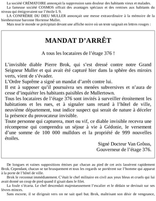La	société	CRÉMATOIRE	annonçait	la	suppression	sans	douleur	des	habitants	vieux	et	malades.
La	 fameuse	 société	 COSMOS	 offrait	 des	 avantages	 spéciaux	 et	 des	 remises	 aux	 habitants	 du
niveau	qui	émigreraient	sur	l’étoile	L	9.
LA	 CONFRÉRIE	 DU	 DIEU	 MULLER	 annonçait	 une	 messe	 extraordinaire	 à	 la	 mémoire	 de	 la
bienheureuse	baronne	Hortense	Muller.
Mais	tout	le	monde	se	précipitait	devant	une	affiche	noire	où	un	texte	saignait	en	lettres	rouges	:
	
	
MANDAT	D’ARRÊT
	
A	tous	les	locataires	de	l’étage	376	!
	
L’invisible	 diable	 Pierre	 Brok,	 qui	 s’est	 dressé	 contre	 notre	 Grand
Seigneur	Muller	et	qui	avait	été	capturé	hier	dans	la	sphère	des	miroirs
verts,	vient	de	s’évader.
L’Ordre	Suprême	a	signé	un	mandat	d’arrêt	contre	lui.
Il	 est	 à	 supposer	 qu’il	 poursuivra	 ses	 menées	 subversives	 et	 n’aura	 de
cesse	d’inquiéter	les	habitants	paisibles	de	Mullertown.
Tous	les	locataires	de	l’étage	376	sont	invités	à	surveiller	étroitement	les
habitations	 et	 les	 rues,	 et	 à	 signaler	 sans	 retard	 à	 l’hôtel	 de	 ville,
neuvième	département,	tout	indice	suspect	qui	serait	de	nature	à	déceler
la	présence	du	provocateur	invisible.
Toute	personne	qui	capturera,	mort	ou	vif,	ce	diable	invisible	recevra	une
récompense	 qui	 comprendra	 un	 séjour	 à	 vie	 à	 Gédonie,	 le	 versement
d’une	 somme	 de	 100	 000	 mulldors	 et	 la	 propriété	 de	 999	 nouvelles
étoiles.
Signé	Docteur	Van	Grôsss,
Gouverneur	de	l’étage	376.
	
	
De	 longues	 et	 vaines	 suppositions	 émises	 par	 chacun	 au	 pied	 de	 cet	 avis	 lassèrent	 rapidement
Brok.	Cependant,	chacun	se	tut	brusquement	et	tous	les	regards	se	portèrent	sur	l’homme	qui	apparut
à	la	porte	de	l’hôtel	de	ville.
Brok	le	reconnut	immédiatement.	C’était	le	chef	militaire	en	civil	aux	yeux	bleus	et	cruels	qui	lui
avait	donné	un	coup	de	pied	quand	il	gisait	dans	le	filet.
La	foule	s’écarta.	Le	chef	descendait	majestueusement	l’escalier	et	le	dédain	se	devinait	sur	ses
lèvres	minces.
Sans	 escorte,	 il	 se	 dirigeait	 vers	 on	 ne	 sait	 quel	 but.	 Brok,	 maîtrisant	 son	 désir	 de	 vengeance,
 