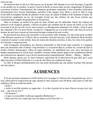 suivit	ses	pas.
Ils	entrèrent	dans	le	lift	et	le	chef	poussa	sur	le	bouton	100.	Quand,	en	un	rien	de	temps,	l’aiguille
se	fut	arrêtée	sur	ce	nombre,	la	porte	s’ouvrit	et	Brok	se	trouva	dans	un	parc	magnifique.	D’épaisses
couronnes	d’arbres	s’entrelaçaient,	des	lampions	grotesques	suspendus	à	leurs	branches	éclairaient
féeriquement	leurs	formes	fantastiques,	pareilles	à	des	nuages	verts.	Brok	y	suivit	le	chef	le	long
d’une	allée	triomphale	bordée	de	palmiers	et	de	roses,	de	statues	d’albâtre	et	de	fontaines	d’opale.	Ils
traversèrent	 rapidement	 un	 arc	 de	 triomphe	 formé	 par	 des	 milliers	 de	 jets	 d’eau	 colorés	 que
crachaient	deux	rangées	de	gargouilles	se	faisant	face.
Dans	le	lointain,	au	milieu	d’un	petit	lac	bleu,	flottait	une	île	admirable.	Parmi	des	rideaux	de
palmiers	et	de	fougères	géantes,	s’élevait	un	palais	qui	semblait	fait	de	rayons	de	soleil.	Le	lac	était
couronné	d’un	arc-en-ciel	où	les	neuf	couleurs	se	distinguaient	nettement.	En	réalité,	c’était	le	pont
qui	rattachait	l’île	à	la	terre	ferme.	Lorsqu’ils	s’engagèrent	sur	cet	arche	irisée,	elle	émit	un	accord
mineur	de	neuf	tons	comme	un	instrument	étrange	composé	de	neuf	cordes.
Ils	parvinrent	tous	deux	sans	encombre	à	une	première	salle	d’attente.	Là,	une	seule	porte	accédait
à	des	thermes	romains	où	l’officier	dut	se	soumettre,	bon	gré	mal	gré,	à	des	ablutions.	Brok	fut	bien
contraint	d’assister	à	cette	toilette.	Sous	les	mains	des	femmes-esclaves,	le	dos,	les	reins	et	les	jambes
de	l’homme	s’empourpraient.
Oint	d’onguents	aromatiques,	les	cheveux	pommadés	et	vêtu	d’une	toge	romaine,	il	s’engagea
dans	une	deuxième	salle	d’attente.	Cinq	hommes	s’y	trouvaient	déjà	et,	comme	lui,	sortant	du	bain	et
frottés	 d’huiles	 balsamiques.	 Vêtus	 de	 toges	 blanches,	 ils	 attendaient	 leur	 tour	 avec	 nervosité	 en
battant	impatiemment	le	sol	de	leurs	sandales.	Certains	même	étaient	agités	d’un	tremblement	fébrile
qui	trahissait	leur	agitation.	Leurs	lèvres	murmuraient	continuellement	:	Muller…	Muller…	Muller	!
Brok	aperçut,	parmi	eux,	le	vieux	Schwarz,	spécialiste	de	la	fabrication	du	gaz	SIO,	qu’il	 avait
déjà	rencontré	à	l’hôtel	Eldorado	il	y	avait	de	cela	Dieu	sait	combien	de	temps.
Le	chef	se	dirigea	immédiatement	vers	une	porte	dissimulée	par	une	tenture	écarlate.	Elle	portait
une	inscription	:
	
AUDIENCES
	
Il	fit	une	grimace	moqueuse	et	faillit	même	tirer	la	langue	à	l’adresse	des	cinq	patients	qui,	tour	à
tour,	pâlissaient	et	rougissaient	de	rage.	Quand	le	chef,	toujours	suivi	de	Brok,	entra	dans	la	salle	des
audiences,	Brok	se	sentit	tressaillir…
«	Enfin	!
«	Enfin	le	terrible	mystère	se	rapproche	;	il	va	être	à	portée	de	sa	main.	Encore	un	pas	et	je	vais
voir…	que	vais-je	voir	?
«	Un	homme	?
«	A	quoi	va	ressembler	la	tête	qui	engendra	Mullertown	?
«	Dans	tous	les	cas,	et	quel	que	soit	son	aspect,	je	lui	ferai	face	!	»
 