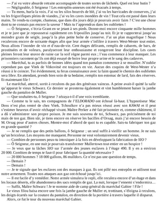 —	J’ai	vu	votre	absurde	retraite	accompagnée	de	toutes	sortes	de	lâchetés.	Quel	est	leur	butin	?
—	Négligeable,	ô	Seigneur	!	Les	entrepôts-annexes	ont	été	évacués	à	temps.
—	Tu	mens,	hurla	la	voix.	J’ai	vu	les	silos	bourrés	de	blé,	j’ai	vu	les	barricades	de	conserves,	j’ai
vu	les	frigorifiques	pleins	de	viandes,	j’ai	vu	les	caves	inondées	de	vin	!	Tout	cela	est	passé	dans	leurs
mains.	Te	rends-tu	compte,	chameau,	que	dans	dix	jours	déjà	je	pourrais	avoir	faim	?	C’est	une	chose
dont	tu	ne	connais	pas	encore	la	saveur	?	Mais	tu	l’apprendras	dans	les	oubliettes	!
—	Ô	Seigneur,	s’écria	Grant	en	se	jetant	à	ses	pieds.	Donne-moi	encore	cinquante	mille	hommes
et	je	te	jure	que	je	repousserai	rapidement	ces	fripouilles	jusqu’au	toit.	Et	je	te	rapporterai	jusqu’au
moindre	 grain	 de	 seigle,	 jusqu’à	 la	 plus	 petite	 boîte	 de	 conserve.	 J’ai	 un	 plan	 magnifique	 !	 Nous
reculerons	encore	de	soixante	étages	afin	que	leur	armée	s’infiltre	à	travers	West-Wester	tout	entier.
Nous	allons	l’inonder	de	vin	et	d’eau-de-vie.	Cent	étages	délirants,	remplis	de	cabarets,	de	bars,	de
prostituées	 et	 de	 voleurs,	 paralyseront	 leur	 enthousiasme	 et	 rongeront	 leur	 discipline.	 Les	 caves
pleines	feront	leur	œuvre	de	ruine	car	la	soif	règne	parmi	eux	;	l’eau	commence	à	leur	manquer.	Les
prisonniers	racontent	qu’ils	ont	déjà	essayé	de	boire	leur	propre	urine	et	le	sang	des	cadavres.
—	Maréchal,	tu	as	parfois	de	bonnes	idées	quand	ton	pantalon	commence	à	se	mouiller.	N’oublie
cependant	 pas	 que	 Vitek	 de	 Vitkovitsè	 est	 toujours	 en	 vie.	 Aucun	 des	 coquins	 de	 West-Wester	 n’a
réussi	à	le	coincer.	Toi	évidemment,	tu	feras	connaissance	avec	la	faim	quand	le	chemin	des	oubliettes
sera	libre.	En	attendant,	prends	bien	soin	de	ta	bedaine,	remplis	ton	estomac	de	lard,	fais	des	réserves.
Et	maintenant	file	!
Le	maréchal,	atterré,	sortit	à	reculons	du	pas	des	généraux	vaincus.	A	peine	avait-il	quitté	la	salle
qu’apparut	le	vieux	Schwarz.	Ce	dernier	se	prosterna	également	et	vint	humblement	baiser	la	jambe
gauche	du	pantalon	de	Muller.
—	Que	souhaites-tu,	ô	Seigneur	?	zézaya-t-il	d’une	voix	tremblante.
—	Comme	tu	le	sais,	tes	compagnons	de	l’ELDORADO	ont	 échoué	 là-haut.	 L’hypnotiseur	 Mac
Doss	 n’est	 plus	 rentré	 de	 chez	 Vitek.	 Tchoulkov	 n’a	 pas	 mieux	 réussi	 avec	 son	 KAWAI	 et	 il	 peut
s’estimer	heureux	d’avoir	réchappé	vivant.	Maître	Perker	a	été	fait	prisonnier	et,	comme	châtiment,	il
a	dû	s’administrer	son	propre	poison.	Je	me	suis	souvenu	de	toi,	Schwarz,	pas	précisément	de	toi
mais	de	ton	gaz.	Bien	sûr,	je	tiens	encore	en	réserve	les	bacilles	d’Orsag,	mais	j’ai	encore	besoin	de
M.	Orsag	pour	d’autres	choses.	Montre-moi	d’abord	de	quoi	tu	es	capable.	Sais-tu	fabriquer	ton	gaz
en	grande	quantité	?
—	Je	ne	remplis	que	des	petits	ballons,	ô	Seigneur	;	un	seul	suffit	à	vieillir	un	homme.	Je	ne	suis
qu’un	bricoleur.	Les	moyens	me	manquent.	Personne	ne	veut	volontairement	devenir	vieux.
—	Combien	de	personnes	peux-tu	intoxiquer	à	la	fois	en	développant	la	fabrication	de	SIO	?
—	Ô	Seigneur,	en	une	nuit	je	pourrais	transformer	Mullertown	tout	entier	en	un	hospice	!
—	 Je	 veux	 que	 tu	 lâches	 SIO	 sur	 l’armée	 des	 jeunes	 esclaves	 à	 l’étage	 490.	 Il	 y	 en	 a	 environ
20	000.	Combien	de	temps	te	faut-il	pour	fabriquer	la	quantité	nécessaire	?
—	20	000	hommes	?	18	000	gallons,	86	mulldors.	Ce	n’est	pas	une	question	de	temps.
—	Demain	?
—	Demain	!
—	Je	te	signale	que	les	esclaves	ont	des	masques	à	gaz.	Ils	ont	pillé	nos	entrepôts	et	utilisent	tout
notre	armement.	Toutes	nos	attaques	aux	gaz	ont	échoué	jusqu’ici.
—	Il	est	facile	d’y	remédier.	Notre	armée	simulera	le	repli,	elle	reculera	encore	d’un	étage	et	dans
les	locaux	déserts,	elle	abandonnera	des	sacs	remplis	de	gaz.	La	nuit,	lorsque	l’ennemi	s’endormira…
—	Suffit,	Maître	Schwarz	!	Je	te	nomme	aide	de	camp	général	du	maréchal	Gabier	!	File	!
Le	vieux	filou	baisa	encore	une	fois	la	jambe	gauche	de	Muller	et,	trottinant,	s’éloigna	à	reculons,
les	doigts	écartés	sur	la	couture	du	pantalon,	en	direction	de	la	portière	à	travers	laquelle	il	disparut.
Alors,	ce	fut	le	tour	du	nouveau	maréchal	Gabier.
 
