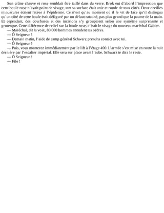Son	crâne	chauve	et	rose	semblait	être	taillé	dans	du	verre.	Brok	eut	d’abord	l’impression	que
cette	boule	rose	n’avait	point	de	visage,	tant	sa	surface	était	unie	et	ronde	de	tous	côtés.	Deux	oreilles
minuscules	 étaient	 fixées	 à	 l’épiderme.	 Ce	 n’est	 qu’au	 moment	 où	 il	 le	 vit	 de	 face	 qu’il	 distingua
qu’un	côté	de	cette	boule	était	défiguré	par	un	défaut	ratatiné,	pas	plus	grand	que	la	paume	de	la	main.
Et	 cependant,	 des	 courbures	 et	 des	 incisions	 s’y	 groupaient	 selon	 une	 symétrie	 surprenante	 et
grotesque.	Cette	différence	de	relief	sur	la	boule	rose,	c’était	le	visage	du	nouveau	maréchal	Gabier.
—	Maréchal,	dit	la	voix,	80	000	hommes	attendent	tes	ordres.
—	Ô	Seigneur	!
—	Demain	matin,	l’aide	de	camp	général	Schwarz	prendra	contact	avec	toi.
—	Ô	Seigneur	!
—	Puis,	vous	monterez	immédiatement	par	le	lift	à	l’étage	490.	L’armée	s’est	mise	en	route	la	nuit
dernière	par	l’escalier	impérial.	Elle	sera	sur	place	avant	l’aube.	Schwarz	te	dira	le	reste.
—	Ô	Seigneur	!
—	File	!
 