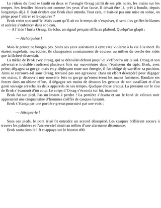 Le	rideau	du	fond	se	fendit	en	deux	et	l’aveugle	Orsag	jaillit	de	ses	plis	noirs,	les	mains	sur	les
tempes.	Ses	lentilles	étincelaient	comme	les	yeux	d’un	fauve.	Il	devait	être	là,	prêt	à	bondir,	depuis
longtemps	déjà.	Il	était	évident	que	Brok	était	attendu.	Tout	cela,	n’était-ce	pas	une	mise	en	scène,	un
piège	pour	l’attirer	et	le	capturer	?
Brok	retint	son	souffle.	Mais	avant	qu’il	ait	eu	le	temps	de	s’esquiver,	il	sentit	les	griffes	brûlantes
et	acérées	s’enfoncer	dans	son	cou.
—	A	l’aide	!	hurla	Orsag.	En	écho,	un	signal	perçant	siffla	au	plafond.	Quelqu’un	glapit	:
	
—	Atchorguène	!
	
Mais	le	prince	ne	bougea	pas.	Seuls	ses	yeux	assistaient	à	cette	rixe	violente	à	la	vie	à	la	mort.	Ils
étaient	stupéfaits,	incrédules,	ils	changeaient	constamment	de	couleur	au	milieu	du	cercle	des	rides
que	la	lâcheté	distendait.
La	mêlée	de	Brok	avec	Orsag,	qui	se	déroulait	debout	jusqu’ici	s’effondra	sur	le	sol.	Orsag	et	son
adversaire	 invisible	 roulèrent	 plusieurs	 fois	 sur	 eux-mêmes	 dans	 l’épaisseur	 du	 tapis.	 Brok,	 avec
peine,	dégagea	sa	gorge,	mais	en	y	déployant	toute	son	énergie,	il	fut	obligé	de	sacrifier	sa	position.
Ainsi	se	retrouva-t-il	sous	Orsag,	terrassé	pas	son	agresseur.	Dans	un	effort	désespéré	pour	dégager
ses	mains,	il	découvrit	une	nouvelle	fois	sa	gorge	qu’enserrèrent	les	mains	furieuses.	Bandant	ses
forces	dans	un	ultime	effort,	il	dégagea	ses	mains	de	dessous	les	genoux	de	son	assaillant	et	d’un
geste	sauvage	arracha	les	deux	appareils	de	ses	tempes.	Quelque	chose	craqua.	La	pression	sur	le	cou
de	Brok	s’évanouit	d’un	coup.	Le	corps	d’Orsag	s’écroula	sur	lui,	inanimé.
Brok	fut	sur	pied.	Pas	un	instant	à	perdre	!	La	portière	s’écarta	et	sur	le	fond	de	velours	noir
apparurent	une	cinquantaine	d’hommes	coiffés	de	casques	luisants.
Brok	s’élança	par	une	portière	grenat	poursuivi	par	une	voix	:
	
—	Attrapez-le	!
	
Sous	 ses	 pieds,	 le	 pont	 irisé	 fit	 entendre	 un	 accord	 désespéré.	 Les	 casques	 brillèrent	 encore	 à
travers	les	palmiers	et	l’arc-en-ciel	tintait	au	milieu	d’une	alarmante	dissonance.
Brok	sauta	dans	le	lift	et	appuya	sur	le	bouton	490.
 