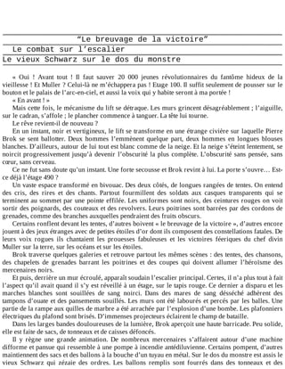 “Le	breuvage	de	la	victoire”
Le	combat	sur	l’escalier
Le	vieux	Schwarz	sur	le	dos	du	monstre
	
«	 Oui	 !	 Avant	 tout	 !	 Il	 faut	 sauver	 20	 000	 jeunes	 révolutionnaires	 du	 fantôme	 hideux	 de	 la
vieillesse	!	Et	Muller	?	Celui-là	ne	m’échappera	pas	!	Etage	100.	Il	suffit	seulement	de	pousser	sur	le
bouton	et	le	palais	de	l’arc-en-ciel,	et	aussi	la	voix	qui	y	habite	seront	à	ma	portée	!
«	En	avant	!	»
Mais	cette	fois,	le	mécanisme	du	lift	se	détraque.	Les	murs	grincent	désagréablement	;	l’aiguille,
sur	le	cadran,	s’affole	;	le	plancher	commence	à	tanguer.	La	tête	lui	tourne.
Le	rêve	revient-il	de	nouveau	?
En	un	instant,	noir	et	vertigineux,	le	lift	se	transforme	en	une	étrange	civière	sur	laquelle	Pierre
Brok	 se	 sent	 ballotter.	 Deux	 hommes	 l’emmènent	 quelque	 part,	 deux	 hommes	 en	 longues	 blouses
blanches.	D’ailleurs,	autour	de	lui	tout	est	blanc	comme	de	la	neige.	Et	la	neige	s’éteint	lentement,	se
noircit	progressivement	jusqu’à	devenir	l’obscurité	la	plus	complète.	L’obscurité	sans	pensée,	sans
cœur,	sans	cerveau.
Ce	ne	fut	sans	doute	qu’un	instant.	Une	forte	secousse	et	Brok	revint	à	lui.	La	porte	s’ouvre…	Est-
ce	déjà	l’étage	490	?
Un	vaste	espace	transformé	en	bivouac.	Des	deux	côtés,	de	longues	rangées	de	tentes.	On	entend
des	 cris,	 des	 rires	 et	 des	 chants.	 Partout	 fourmillent	 des	 soldats	 aux	 casques	 transparents	 qui	 se
terminent	au	sommet	par	une	pointe	effilée.	Les	uniformes	sont	noirs,	des	ceintures	rouges	on	voit
sortir	des	poignards,	des	couteaux	et	des	revolvers.	Leurs	poitrines	sont	barrées	par	des	cordons	de
grenades,	comme	des	branches	auxquelles	pendraient	des	fruits	obscurs.
Certains	ronflent	devant	les	tentes,	d’autres	boivent	«	le	breuvage	de	la	victoire	»,	d’autres	encore
jouent	à	des	jeux	étranges	avec	de	petites	étoiles	d’or	dont	ils	composent	des	constellations	fatales.	De
leurs	 voix	 rogues	 ils	 chantaient	 les	 prouesses	 fabuleuses	 et	 les	 victoires	 féeriques	 du	 chef	 divin
Muller	sur	la	terre,	sur	les	océans	et	sur	les	étoiles.
Brok	traverse	quelques	galeries	et	retrouve	partout	les	mêmes	scènes	:	des	tentes,	des	chansons,
des	 chapelets	 de	 grenades	 barrant	 les	 poitrines	 et	 des	 coupes	 qui	 doivent	 allumer	 l’héroïsme	 des
mercenaires	noirs.
Et	puis,	derrière	un	mur	écroulé,	apparaît	soudain	l’escalier	principal.	Certes,	il	n’a	plus	tout	à	fait
l’aspect	qu’il	avait	quand	il	s’y	est	réveillé	à	un	étage,	sur	le	tapis	rouge.	Ce	dernier	a	disparu	et	les
marches	 blanches	 sont	 souillées	 de	 sang	 noirci.	 Dans	 des	 mares	 de	 sang	 désséché	 adhèrent	 des
tampons	d’ouate	et	des	pansements	souillés.	Les	murs	ont	été	labourés	et	percés	par	les	balles.	Une
partie	de	la	rampe	aux	quilles	de	marbre	a	été	arrachée	par	l’explosion	d’une	bombe.	Les	plafonniers
électriques	du	plafond	sont	brisés.	D’immenses	projecteurs	éclairent	le	champ	de	bataille.
Dans	les	larges	bandes	douloureuses	de	la	lumière,	Brok	aperçoit	une	haute	barricade.	Peu	solide,
elle	est	faite	de	sacs,	de	tonneaux	et	de	caisses	défoncés.
Il	 y	 règne	 une	 grande	 animation.	 De	 nombreux	 mercenaires	 s’affairent	 autour	 d’une	 machine
difforme	et	pansue	qui	ressemble	à	une	pompe	à	incendie	antédiluvienne.	Certains	pompent,	d’autres
maintiennent	des	sacs	et	des	ballons	à	la	bouche	d’un	tuyau	en	métal.	Sur	le	dos	du	monstre	est	assis	le
vieux	 Schwarz	 qui	 zézaie	 des	 ordres.	 Les	 ballons	 remplis	 sont	 fourrés	 dans	 des	 tonneaux	 et	 des
 