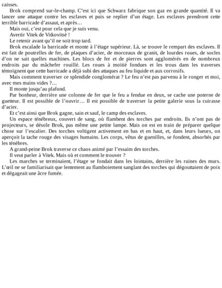 caisses.
Brok	comprend	sur-le-champ.	C’est	ici	que	Schwarz	fabrique	son	gaz	en	grande	quantité.	Il	va
lancer	 une	 attaque	 contre	 les	 esclaves	 et	 puis	 se	 replier	 d’un	 étage.	 Les	 esclaves	 prendront	 cette
terrible	barricade	d’assaut,	et	après…
Mais	oui,	c’est	pour	cela	que	je	suis	venu.
Avertir	Vitek	de	Vitkovitsè	!
Le	retenir	avant	qu’il	ne	soit	trop	tard.
Brok	escalade	la	barricade	et	monte	à	l’étage	supérieur.	Là,	se	trouve	le	rempart	des	esclaves.	Il
est	fait	de	poutrelles	de	fer,	de	plaques	d’acier,	de	morceaux	de	granit,	de	lourdes	roues,	de	socles
d’on	 ne	 sait	 quelles	 machines.	 Les	 blocs	 de	 fer	 et	 de	 pierres	 sont	 agglomérés	 en	 de	 nombreux
endroits	 par	 du	 mâchefer	 rouillé.	 Les	 roues	 à	 moitié	 fondues	 et	 les	 trous	 dans	 les	 traverses
témoignent	que	cette	barricade	a	déjà	subi	des	attaques	au	feu	liquide	et	aux	corrosifs.
Mais	comment	traverser	ce	splendide	conglomérat	?	Le	feu	n’est	pas	parvenu	à	le	ronger	et	moi,
avec	mes	mains	vides	?…
Il	monte	jusqu’au	plafond.
Par	bonheur,	derrière	une	colonne	de	fer	que	le	feu	a	fendue	en	deux,	se	cache	une	poterne	de
guetteur.	 Il	 est	 possible	 de	 l’ouvrir…	 Il	 est	 possible	 de	 traverser	 la	 petite	 galerie	 sous	 la	 cuirasse
d’acier.
Et	c’est	ainsi	que	Brok	gagne,	sain	et	sauf,	le	camp	des	esclaves.
Un	 espace	 ténébreux,	 couvert	 de	 sang,	 où	 flambent	 des	 torches	 par	 endroits.	 Ils	 n’ont	 pas	 de
projecteurs,	se	désole	Brok,	pas	même	une	petite	lampe.	Mais	on	est	en	train	de	préparer	quelque
chose	 sur	 l’escalier.	 Des	 torches	 voltigent	 activement	 en	 bas	 et	 en	 haut,	 et,	 dans	 leurs	 lueurs,	 on
aperçoit	la	tache	rouge	des	visages	humains.	Les	corps,	vêtus	de	guenilles,	se	fondent,	absorbés	par
les	ténèbres.
A	grand-peine	Brok	traverse	ce	chaos	animé	par	l’essaim	des	torches.
Il	veut	parler	à	Vitek.	Mais	où	et	comment	le	trouver	?
Les	 marches	 se	 terminaient,	 l’étage	 se	 fondait	 dans	 les	 lointains,	 derrière	 les	 ruines	 des	 murs.
L’œil	ne	se	familiarisait	que	lentement	au	flamboiement	sanglant	des	torches	qui	dégouttaient	de	poix
et	dégageait	une	âcre	fumée.
 