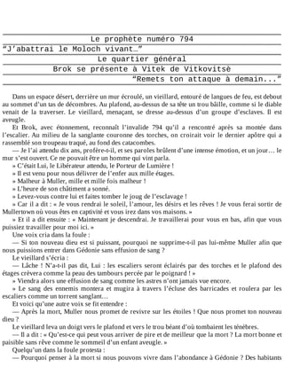 Le	prophète	numéro	794
“J’abattrai	le	Moloch	vivant…”
Le	quartier	général
Brok	se	présente	à	Vitek	de	Vitkovitsè
“Remets	ton	attaque	à	demain...”
	
Dans	un	espace	désert,	derrière	un	mur	écroulé,	un	vieillard,	entouré	de	langues	de	feu,	est	debout
au	sommet	d’un	tas	de	décombres.	Au	plafond,	au-dessus	de	sa	tête	un	trou	bâille,	comme	si	le	diable
venait	 de	 la	 traverser.	 Le	 vieillard,	 menaçant,	 se	 dresse	 au-dessus	 d’un	 groupe	 d’esclaves.	 Il	 est
aveugle.
Et	 Brok,	 avec	 étonnement,	 reconnaît	 l’invalide	 794	 qu’il	 a	 rencontré	 après	 sa	 montée	 dans
l’escalier.	Au	milieu	de	la	sanglante	couronne	des	torches,	on	croirait	voir	le	dernier	apôtre	qui	a
rassemblé	son	troupeau	traqué,	au	fond	des	catacombes.
—	Je	l’ai	attendu	dix	ans,	profère-t-il,	et	ses	paroles	brûlent	d’une	intense	émotion,	et	un	jour…	le
mur	s’est	ouvert.	Ce	ne	pouvait	être	un	homme	qui	vint	parla.
»	C’était	Lui,	le	Libérateur	attendu,	le	Porteur	de	Lumière	!
»	Il	est	venu	pour	nous	délivrer	de	l’enfer	aux	mille	étages.
»	Malheur	à	Muller,	mille	et	mille	fois	malheur	!
»	L’heure	de	son	châtiment	a	sonné.
»	Levez-vous	contre	lui	et	faites	tomber	le	joug	de	l’esclavage	!
»	Car	il	a	dit	:	«	Je	vous	rendrai	le	soleil,	l’amour,	les	désirs	et	les	rêves	!	Je	vous	ferai	sortir	de
Mullertown	où	vous	êtes	en	captivité	et	vous	irez	dans	vos	maisons.	»
»	Et	il	a	dit	ensuite	:	«	Maintenant	je	descendrai.	Je	travaillerai	pour	vous	en	bas,	afin	que	vous
puissiez	travailler	pour	moi	ici.	»
Une	voix	cria	dans	la	foule	:
—	Si	ton	nouveau	dieu	est	si	puissant,	pourquoi	ne	supprime-t-il	pas	lui-même	Muller	afin	que
nous	puissions	entrer	dans	Gédonie	sans	effusion	de	sang	?
Le	vieillard	s’écria	:
—	Lâche	!	N’a-t-il	pas	dit,	Lui	:	les	escaliers	seront	éclairés	par	des	torches	et	le	plafond	des
étages	crèvera	comme	la	peau	des	tambours	percée	par	le	poignard	!	»
»	Viendra	alors	une	effusion	de	sang	comme	les	astres	n’ont	jamais	vue	encore.
»	 Le	 sang	 des	 ennemis	 montera	 et	 mugira	 à	 travers	 l’écluse	 des	 barricades	 et	 roulera	 par	 les
escaliers	comme	un	torrent	sanglant…
Et	voici	qu’une	autre	voix	se	fit	entendre	:
—	Après	la	mort,	Muller	nous	promet	de	revivre	sur	les	étoiles	!	Que	nous	promet	ton	nouveau
dieu	?
Le	vieillard	leva	un	doigt	vers	le	plafond	et	vers	le	trou	béant	d’où	tombaient	les	ténèbres.
—	Il	a	dit	:	«	Qu’est-ce	qui	peut	vous	arriver	de	pire	et	de	meilleur	que	la	mort	?	La	mort	bonne	et
paisible	sans	rêve	comme	le	sommeil	d’un	enfant	aveugle.	»
Quelqu’un	dans	la	foule	protesta	:
—	Pourquoi	penser	à	la	mort	si	nous	pouvons	vivre	dans	l’abondance	à	Gédonie	?	Des	habitants
 