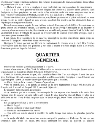 célestes	aux	ventres	remplis	nous	ferons	des	esclaves	à	nos	places.	Et	nous,	nous	ferons	bonne	chère
en	jouissant	du	ciel	et	de	la	terre.
—	Malheur	à	vous	!	s’écria	le	prophète	si	vous	voulez	faire	de	nouveaux	dieux	de	vos	estomacs.
»	Car	il	a	dit	:	«	Vous	pénétrerez	dans	ses	temples,	ses	chambres	à	coucher	et	ses	cénacles,	vous
fustigerez	 les	 faux	 prophètes,	 les	 marchands	 et	 les	 sybarites,	 mais	 vos	 mains	 resteront	 sans	 tache.
Vous	renverserez	les	idoles	de	Moloch,	ensuite,	c’est	moi	qui	abattrai	le	Moloch	vivant	!	»
Nombreux	étaient	ceux	qui	abandonnaient	ce	prophète	en	grommelant	et	qui	se	mêlaient	à	un	autre
groupe	 voisin	 au	 centre	 duquel	 un	 autre	 aveugle	 prédisait	 les	 plaisirs	 qui	 les	 attendaient	 dans	 les
régions	paradisiaques	de	Gédonie.
Brok	demeura	encore	auprès	de	son	vieillard	entouré	d’une	poignée	de	fidèles.	Il	écouta	avec	un
grand	 intérêt	 ses	 prophéties	 émues.	 Et	 s’étonna	 de	 ce	 qu’un	 aveugle	 intelligent	 ait	 pu	 inventer	 et
comment,	d’une	rencontre	fortuite,	il	avait	créé	une	nouvelle	religion	qui	épaulait	Vitek	de	Vitkovitsè.
Un	moment,	l’envie	l’effleura	de	signaler	sa	présence	afin	de	soutenir	le	prophète	aveugle.	Mais	il
repoussa	rapidement	cette	idée.
Il	eut	comme	le	pressentiment	de	ne	pas	avoir	accompli	sa	mission	et	qu’il	était	grand	temps	de
retourner	à	l’étage	N°	100	et	de	terminer	son	ouvrage.
Quelques	 écriteaux	 portant	 des	 flèches	 lui	 indiquèrent	 le	 chemin	 vers	 le	 chef.	 Des	 échelles
s’enfonçaient	 dans	 les	 trous	 des	 plafonds	 ;	 par	 elles	 il	 monta	 plusieurs	 étages.	 Enfin	 il	 se	 trouva
devant	une	porte	sur	laquelle	était	écrit	:
	
QUARTIER
GÉNÉRAL
	
Un	courrier	en	sueur	y	pénétrait	justement.	Il	le	suivit.
Autour	d’une	table	en	chêne,	Vitek	de	Vitkovitsè	et	les	membres	de	son	état-major	étaient	assis	et
se	penchaient	sur	la	carte	du	champ	de	bataille	de	Mullertown.
C’était	un	homme	jeune	et	maigre,	à	la	chevelure	ébouriffée	d’un	noir	de	jais.	Il	avait	des	yeux
gris,	des	lèvres	pâles	et	serrées,	un	nez	grand	et	sensible,	un	menton	énergique	et	dur.	Il	fumait	une
cigarette	après	l’autre.	Le	bout	de	ses	doigts	étaient	jaunis	par	la	nicotine.
—	Vitek,	l’interpella	le	courrier,	l’assaut	n’a	pas	réussi.
Vitek	 ne	 broncha	 pas.	 Il	 se	 pencha	 au-dessus	 de	 la	 carte	 représentant	 l’étage	 490.	 Il	 planta	 un
drapelet	noir	à	un	endroit	du	quadrillé.	Il	y	en	avait	déjà	trois…
Le	courrier,	hors	d’haleine,	poursuivit	:
—	 A	 l’endroit	 que	 tu	 as	 marqué,	 la	 compagnie	 de	 nos	 sapeurs	 s’est	 heurtée	 à	 du	 sable.	 Tout
l’espace	sous	le	plancher	de	cette	salle	a	été	rempli	de	sable	jusqu’au	plafond.	Dans	ce	sable	on	a
enfoui	des	mines.	L’une	d’elles	a	explosé	sous	les	coups	du	pic.	Deux	frères	sont	morts,	cinq	autres
blessés.
Les	visages	penchés	sur	la	carte	s’assombrirent.
—	Maudit	étage	!
—	Et	cela	s’est	déjà	produit	quatre	fois	!
—	Partout	du	sable	et	encore	du	sable	!
—	 Ces	 scélérats	 ont-ils	 réussi	 à	 combler	 de	 sable	 l’étage	 tout	 entier,	 du	 plancher	 jusqu’au
plafond	?
—	 Je	 crois,	 dit	 Vitek,	 que	 nous	 leur	 avons	 enseigné	 la	 prudence	 et	 l’adresse.	 Ils	 ont	 mis	 des
sentinelles	 dans	 toutes	 les	 salles.	 Dès	 qu’ils	 entendent	 des	 coups	 au	 plafond,	 ils	 donnent
 
