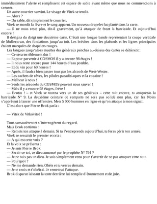 immédiatement	l’alerte	et	remplissent	cet	espace	de	sable	avant	même	que	nous	ne	commencions	à
creuser.
Un	autre	courrier	survint.	Le	visage	de	Vitek	se	tendit.
—	Alors	?
—	Du	sable,	dit	simplement	le	courrier.
Vitek	se	mordit	la	lèvre	et	le	sang	apparut.	Un	nouveau	drapelet	fut	planté	dans	la	carte.
—	 Il	 ne	 nous	 reste	 plus,	 dit-il	 gravement,	 qu’à	 attaquer	 de	 front	 la	 barricade.	 Et	 aujourd’hui
encore	!
Il	désigna	du	doigt	une	deuxième	carte.	C’était	une	longue	bande	représentant	la	coupe	verticale
de	Mullertown,	des	fondations	jusqu’au	toit.	Les	brèches	dans	les	plafonds	et	les	lignes	principales
étaient	marquées	de	drapelets	rouges.
Les	langues	jusqu’alors	muettes	des	généraux	penchés	au-dessus	des	cartes	se	délièrent	:
—	Ce	sera	terriblement	dur	!
—	Et	pour	parvenir	à	COSMOS	il	y	a	encore	98	étages	!
—	Il	nous	reste	encore	pour	144	heures	d’eau	potable.
—	Et	du	vin	pour	60	heures	!
—	Après,	il	faudra	bien	passer	tous	par	les	alcools	de	West-Wester.
—	Les	cachets	de	rêves,	les	pilules	paradisiaques	et	la	cocaïne	!
—	Malheur	à	nous	!
—	Seuls	les	aéronefs	du	COSMOS	peuvent	nous	sauver	!
—	Mais	il	y	a	encore	98	étages,	frère	!
—	 Brutus	 !	 –	 et	 Vitek	 se	 tourna	 vers	 un	 de	 ses	 généraux	 –	 cette	 nuit	 encore,	 tu	 attaqueras	 la
barricade	 N°	 9.	 La	 deuxième	 ceinture	 de	 remparts	 ne	 sera	 pas	 solide	 non	 plus,	 car	 les	 Noirs
s’apprêtent	à	lancer	une	offensive.	Mets	5	000	hommes	en	ligne	et	qu’on	attaque	à	mon	signal.
C’est	alors	que	Pierre	Brok	parla	:
	
—	Vitek	de	Vitkovitsè	!
	
Tous	sursautèrent	et	s’interrogèrent	du	regard.
Mais	Brok	continua	:
—	Remets	ton	attaque	à	demain.	Si	tu	l’entreprends	aujourd’hui,	tu	feras	périr	ton	armée.
Vitek	se	ressaisit	le	premier	et	cria	:
—	A	qui	est	cette	voix	?
Et	la	voix	se	présenta	:
—	Je	suis	Pierre	Brok.
—	Serait-ce	toi,	ce	dieu	annoncé	par	le	prophète	N°	794	?
—	Je	ne	suis	pas	un	dieu.	Je	suis	simplement	venu	pour	t’avertir	de	ne	pas	attaquer	cette	nuit.
—	Pourquoi	?
—	Ne	me	demande	rien.	Obéis	et	tu	verras	demain.
—	Je	te	crois	et	t’obéirai.	Je	remettrai	l’attaque.
Brok	disparut	laissant	la	tente	derrière	lui	remplie	d’étonnement	et	de	joie.
 