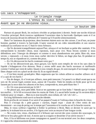 Les	sacs	s’échapperont…
Le	triangle	rouge
L’ennui	du	vieux	Schwarz
Avant	que	je	ne	devienne	vieux…
Le	bouton	100
	
Partout	où	passait	Brok,	les	esclaves	révoltés	se	préparaient	à	dormir.	Seule	une	torche	éclairait
l’escalier	principal.	Brok	traversa	rapidement	l’ouverture	dans	la	barricade.	Quelques	sauts	et	il	se
trouva	de	nouveau	devant	les	défenses	de	l’ennemi	qu’il	franchit	silencieusement.
Dans	l’or	lumineux	du	projecteur,	deux	hommes	étaient	assis	sur	des	caisses.	L’un	d’eux,	un	jeune
homme,	 guettait	 à	 travers	 la	 barricade.	 L’autre	 souriait	 de	 ses	 rides	 innombrables	 et	 son	 sourire
traduisait	sa	confiance	en	soi.	C’était	le	vieux	Schwarz.
—	Qu’ils	dorment	tranquillement	aujourd’hui,	zézaya-t-il	en	hochant	sa	petite	tête	ratatinée.	S’ils
entreprennent	 la	 moindre	 chose,	 nous	 ripostons,	 mais	 pour	 rire.	 Nous	 ferons	 comme	 si	 nous
défendions	avec	l’énergie	du	désespoir	et	comme	si	nous	abandonnions	nos	petits.	Bien	sûr,	nous
serons	«	repoussés	»	et	nous	irons	nous	cacher	derrière	le	béton,	un	étage	plus	bas.	Et	pendant	ce
temps-là,	eux	se	répandront	ici,	comme	des	poux.
—	Et	s’ils	découvrent	les	barils	contenant	votre	gaz	?
—	 Ils	 ne	 les	 découvriront	 pas,	 mon	 garçon.	 Les	 barils	 sont	 remplis	 de	 vin	 et	 les	 sacs	 dans	 le
liquide	 s’échapperont	 d’en	 dessous.	 Nous	 y	 avons	 mêlé	 aussi	 des	 barils	 normaux	 et	 inoffensifs
comme	l’enfant	qui	vient	de	naître.	Quant	à	ceux	remplis	de	gaz,	ils	sont	marqués	d’un	triangle	rouge.
Dans	chaque	coin	on	a	placé	un	de	ceux-là.	Et	au	signal	donné…
—	C’est	bien	monté,	grand-père.	Mais	supposons	que	les	robots	aillent	se	coucher	ailleurs	où	il
n’y	a	pas	de	vos	barils	!
—	Pas	de	danger,	ils	n’iront	pas	ailleurs,	mon	petit	innocent.	J’ai	pensé	à	ce	détail	avant	que	tu	ne
sois	né.	Ils	seront	logés	comme	nous,	autour	de	l’escalier.	Vitek	les	tiendra	en	bride	pour	qu’ils	ne
fassent	pas	la	noce	dans	les	cabarets	et	les	bars,	comprends-tu,	mon	petit	blanc-bec	?
—	Et	s’ils	vous	poursuivent	par	le	lift	?
—	Ne	pleuré	pas,	mon	petit	bébé.	Sont-ce	tes	quenottes	qui	te	font	bobo	?	Attends	que	je	t’enlève
ton	maillot…	Si	le	lift	se	trouvait	dans	les	mains	de	Vitek,	il	y	aurait	belle	lurette	qu’ils	seraient	déjà	à
Gédonie	pour	se	retaper…	Mais	tu	es	tout	mouillé,	mon	enfant,	oh	!	oh	!	oh	!	oh	!…
Un	long	bâillement	rond	ouvrit	sa	bouche	édentée.
Brok	profita	de	cet	instant.	Il	se	saisit	d’un	paquet	d’ouate	et	l’enfonça	dans	la	bouche	du	vieux.
Puis	 il	 s’occupa	 du	 «	 petit	 garçon	 »	 curieux,	 lequel	 reçut	 –	 avant	 de	 s’être	 remis	 de	 son
étonnement	–	un	coup	de	poing	sur	la	tempe	qui	l’assomma	et	le	coucha	au	sol	la	bouche	ouverte.
Déjà,	le	vieux	scélérat	s’apprêtait	à	brûler	la	politesse	à	Brok.	Mais	ce	dernier	le	saisit	par	la
jambe	et,	le	traînant	loin	en	arrière,	il	le	ligota	avec	soin	au	moyen	d’une	longue	corde.
—	Ne	crains	rien,	vieux,	chuchota-t-il	à	Schwarz	qui	ouvrait	des	yeux	comme	des	soucoupes,	le
SIO	ne	te	fera	plus	guère	de	mal.	A	moins	que	tu	craignes	te	dessécher	d’un	siècle	encore	?
Puis,	il	lia	et	bâillonna	son	jeune	compagnon	et,	quand	il	en	eut	terminé	avec	les	deux	compères,
il	s’approcha	silencieusement	des	tentes.
 