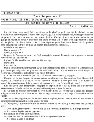 L’étage	100
“Dans	le	panneau	!”
Avant	tout,	il	faut	trouver	Muller
Les	gardes	du	corps	de	Muller
Sa	bibliothèque
	
Il	 avait	 l’impression	 qu’il	 était	 couché	 sur	 un	 lit	 glacé	 et	 qu’il	 regardait	 le	 plafond,	 surface
blanche	au	milieu	de	laquelle	s’étalait	un	triangle	rouge.	Ce	triangle	est	si	obtus,	si	insupportablement
rouge	 qu’il	 en	 ressent	 au	 cerveau	 une	 atroce	 douleur.	 Comme	 si	 ce	 triangle	 était	 creux	 et	 que
quelqu’un	voulait,	de	force,	y	introduire	son	crâne	arrondi.	Oh	!	N’était	ce	triangle	tout	est	si	beau
ici	!	Le	plafond	est	blanc	comme	du	sucre,	et	ta	langue	en	goûte	directement	la	douceur.	Au	plafond
pend	une	ampoule	laiteuse,	on	dirait	un	bouton	de	nénuphar	qui	sommeille.
Et	soudain,	une	secousse.
Que	se	passe-t-il	?
Ah	oui,	l’étage	100	!
La	porte	de	l’ascenseur	s’ouvre	et	Brok	aperçoit	le	bouquet	de	palmiers	et	la	passerelle	sonore
aux	couleurs	de	l’arc-en-ciel.
Il	s’apprête	à	la	franchir,	mais	s’immobilise	à	temps.
Impossible	!
Il	se	trahirait.
Muller	serait	immédiatement	averti	qu’un	indésirable	pénètre	dans	sa	résidence.	Il	sait	maintenant
que	ce	n’est	pas	uniquement	un	pont,	mais	la	table	d’harmonie	d’une	harpe	qui	vibre	sous	les	pas	du
visiteur	qui	se	hasarde	sous	les	fenêtres	du	palais	de	Muller.
Il	lui	faut	attendre	et	mêler	ses	pas	à	ceux	du	premier	arrivant	qui	s’y	engagera.
L’attente	 ne	 fut	 pas	 longue.	 Le	 sentier	 craqua	 soudain	 et	 entre	 les	 palmiers	 Lord	 Humperlink
apparut.	Le	Goéland	ici	?	Ça	alors	?	Brok	s’attendait	à	tout	sauf	à	cette	apparition	!	D’où	sortait	cet
intrus	?	Le	souvenir	ardent	de	la	princesse	lui	traversa	le	cerveau.	Qu’est-elle	devenue	?
Sans	hésitation,	Lord	Humperlink	s’engagea	sur	le	pont.	Brok	le	suit	du	même	pas.	L’arche	vibre
tristement	et	sa	mélodie	s’éteint	au	moment	où	ils	atteignent	la	porte	du	palais.
Le	 Goéland	 se	 soumet	 hâtivement	 et	 avec	 plaisir	 même	 au	 cérémonial	 d’usage	 qui	 précède
obligatoirement	 l’audience.	 Vêtu	 de	 sa	 blanche	 toge	 patricienne,	 le	 voici	 qui	 s’immobilise	 devant
l’idole.
Ohisver	Muller,	regonflé,	est	de	nouveau	assis	à	sa	place,	ventre	rebondi	posé	sur	ses	cuisses	et
barbe	imposante	cascadant	sous	son	sourire	arrondi.
—	Ô	Seigneur,	s’écrie	Humperlink	en	touchant	le	tapis	de	son	front,	j’ai	exécuté	en	tout	point	ton
ordre.
—	Quel	ordre,	gronde	la	voix	–	on	croirait	qu’elle	résonne	à	l’intérieur	du	mannequin	même.
—	J’ai	ramené	la	princesse	en	pays	morave.
Brok	exhale	un	soupir	de	soulagement.
—	Est-ce	moi	qui	t’ai	donné	cet	ordre	?	fulmine	rageusement	la	voix.
—	J’ai	obéi	à	ta	voix,	ô	Seigneur	!
 
