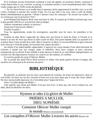 Et	le	Goéland	raconta	brièvement	comment	il	avait	été	appelé,	ses	premiers	doutes,	comment	il
s’était	élancé	dans	la	rue,	revolver	au	poing,	et	comment	ensuite	il	avait	immédiatement	obéi	s’étant
rendu	compte	que	la	VOIX	sortait	du	plafond.
—	Tu	t’es	laissé	berner,	tu	es	tombé	dans	le	panneau,	hurla	rageusement	la	terrible	voix,	tu	as	fait
l’idiot,	Goéland,	tu	mérites	des	oreilles	d’âne.	Tu	n’as	pas	obéi	à	ma	voix,	mais	à	celle	du	diable.
Rentre	immédiatement	au	quartier	!	Donne	l’alarme	à	tous	les	vaisseaux	!	Ils	seront	à	tes	ordres	!	Et
ne	reviens	pas	sans	la	princesse	!	File	!
Lord	Humperlink	disparut.	Brok	resta	seul	dans	la	salle.	Il	comprit	qu’il	fallait	à	présent	agir	avec
la	plus	grande	célérité	car	sa	princesse	était	en	danger.
Achever	maintenant,	achever	sa	mission	!
Avant	tout	il	faut	trouver	Muller	!
Fouiller	le	palais	!
Tous	 les	 appartements,	 toutes	 les	 encoignures,	 ausculter	 tous	 les	 murs,	 les	 planchers	 et	 les
plafonds.
Comme	 un	 chat,	 Brok	 s’approche	 du	 rideau	 noir	 qui	 forme	 le	 fond	 du	 trône,	 il	 l’écarte	 et	 se
heurte	à	un	mur	de	verre	qui	divise	la	salle	royale	en	deux.	Une	porte	battante	cède	à	sa	poussée	et	il
se	glisse	dans	l’autre	moitié	de	la	salle.	Mais	ô	surprise,	le	décor	ici	est	tout	différent	et	quel	contraste
avec	celui	qu’il	vient	de	quitter,	où	tout	était	clair	autour	du	trône	!
Au	milieu	d’un	indescriptible	capharnaüm,	il	aperçoit	les	corps	étendus	d’une	demi-douzaine	de
colosses	 à	 moitié	 nus	 aux	 visages	 rudes	 et	 imberbes.	 Sous	 leurs	 casques	 et	 leurs	 cuirasses
transparents	qu’on	devine	d’une	solidité	à	toute	épreuve	et	dont	ils	se	sont	défaits	négligemment,	on
croirait	voir	des	légionnaires	romains.	Et,	vautrés	sur	des	matelas,	ils	ronflent.
Ce	sont	les	gardes	du	corps	d’Ohisver	Muller.
Sur	la	pointe	des	pieds	Pierre	Brok	traverse	le	réduit.	Une	petite	galerie	étroite	et	longue,	des
escaliers	en	colimaçon	et	de	nouveau	une	porte	:
	
BIBLIOTHÈQUE
	
Du	plancher	au	plafond,	tous	les	murs	sont	tapissés	de	volumes,	de	toutes	les	épaisseurs,	dont	on
voit	briller	les	titres	sur	les	dos.	Certains	d’entre	eux	sont	aussi	épais	que	le	tronc	des	vieux	chênes.
Par	leur	inconcevable	épaisseur,	ils	n’ont	même	plus	l’aspect	de	livres.
Tiens	!	La	bibliothèque	de	Muller	!
Cela	signifie	sans	doute	que	Muller	n’est	pas	loin	d’ici.	A	deux	pas,	des	livres	traînent	sur	une
table,	Brok	en	déchiffre	les	titres.
	
Hymnes	et	odes	à	la	gloire	de	Muller
PRIÈRES	A	MULLER,
DIEU	SUPRÊME
Comment	Ohisver	Muller	conquit
le	monde	Histoire	monumentale
Les	conquêtes	d’Ohisver	Muller	à	travers	les	astres	Histoire	du
 