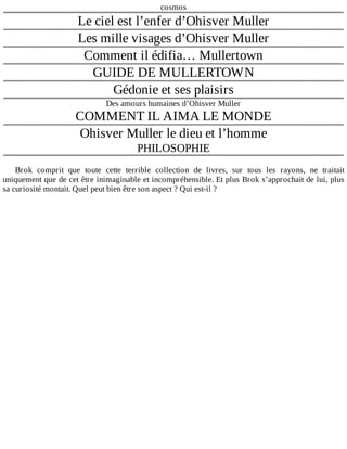 cosmos
Le	ciel	est	l’enfer	d’Ohisver	Muller
Les	mille	visages	d’Ohisver	Muller
Comment	il	édifia…	Mullertown
GUIDE	DE	MULLERTOWN
Gédonie	et	ses	plaisirs
Des	amours	humaines	d’Ohisver	Muller
COMMENT	IL	AIMA	LE	MONDE
Ohisver	Muller	le	dieu	et	l’homme
PHILOSOPHIE
	
Brok	 comprit	 que	 toute	 cette	 terrible	 collection	 de	 livres,	 sur	 tous	 les	 rayons,	 ne	 traitait
uniquement	que	de	cet	être	inimaginable	et	incompréhensible.	Et	plus	Brok	s’approchait	de	lui,	plus
sa	curiosité	montait.	Quel	peut	bien	être	son	aspect	?	Qui	est-il	?
 