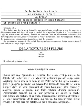 De	la	torture	des	fleurs
Une	chambre	d’enfants
Un	trésor
Des	masques	souples	en	peau	humaine
Et	encore	un	orang-outang	!
	
Une	autre	salle.
Des	 vitrines	 derrière	 le	 verre	 desquelles	 sont	 exposés	 des	 modèles	 en	 argent	 de	 machines	 et
d’instruments	dont	Brok	ignore	l’usage	et	l’utilité.	En	y	regardant	de	près,	il	a	l’impression	qu’il
s’agit	 là	 d’instruments	 de	 torture,	 inventés	 et	 construits	 avec	 un	 raffinement	 consommé	 pour
d’inimaginables	supplices,	mais	vu	leurs	formes	et	leurs	dimensions,	ils	ne	doivent	pas	être	destinés	à
des	hommes,	mais	à	des	animaux,	à	des	oiseaux	ou	à	des	insectes.
Sur	une	table,	un	bouquet	de	lilas	noircit	dans	un	récipient	contenant	un	liquide	jaune	et	fétide.	A
côté,	un	livre	aux	pages	de	parchemin	:
	
DE	LA	TORTURE	DES	FLEURS
par
Ohisver
Muller
	
Brok	l’ouvrit	au	hasard	et	lut	:
	
	
Comment	martyriser	la	rose
	
Choisir	 une	 rose	 épanouie,	 de	 l’espèce	 dite	 «	 aux	 cent	 pétales	 ».	 La
détacher	de	l’arbre	par	le	feu.	Maintenir	la	flamme	près	de	la	tige	aussi
longtemps	que	la	rose	ne	se	détache	pas	d’elle-même.	La	tige	sera	ensuite
grattée,	jusqu’au	périanthe,	au	moyen	d’un	tesson	de	bouteille	;	et	enfin
plongée	 dans	 un	 vase	 contenant	 de	 l’eau	 bouillante.	 Une	 cornue	 y
ajoutera,	 goutte	 à	 goutte,	 une	 forte	 solution	 d’acide	 sulfurique.
L’aromamètre	 branché	 sur	 la	 fleur	 permettra	 de	 suivre	 la	 courbe
vertigineuse	du	parfum,	et	sa	chute.	L’aromaphone	permettra	d’entendre
le	 faible	 gémissement	 de	 la	 reine	 qui	 souffre.	 Sa	 couleur	 pâlit,	 bleuit
ensuite	et	la	rose	perd	ses	pétales.	Le	pistil	est	ensuite	découpé…
 