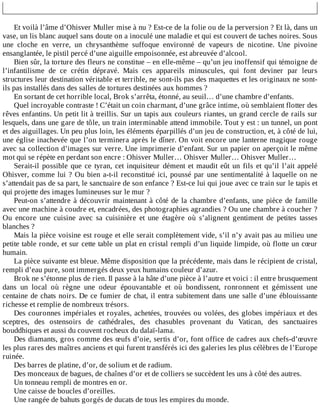 Et	voilà	l’âme	d’Ohisver	Muller	mise	à	nu	?	Est-ce	de	la	folie	ou	de	la	perversion	?	Et	là,	dans	un
vase,	un	lis	blanc	auquel	sans	doute	on	a	inoculé	une	maladie	et	qui	est	couvert	de	taches	noires.	Sous
une	 cloche	 en	 verre,	 un	 chrysanthème	 suffoque	 environné	 de	 vapeurs	 de	 nicotine.	 Une	 pivoine
ensanglantée,	le	pistil	percé	d’une	aiguille	empoisonnée,	est	abreuvée	d’alcool.
Bien	sûr,	la	torture	des	fleurs	ne	constitue	–	en	elle-même	–	qu’un	jeu	inoffensif	qui	témoigne	de
l’infantilisme	 de	 ce	 crétin	 dépravé.	 Mais	 ces	 appareils	 minuscules,	 qui	 font	 deviner	 par	 leurs
structures	leur	destination	véritable	et	terrible,	ne	sont-ils	pas	des	maquettes	et	les	originaux	ne	sont-
ils	pas	installés	dans	des	salles	de	tortures	destinées	aux	hommes	?
En	sortant	de	cet	horrible	local,	Brok	s’arrêta,	étonné,	au	seuil…	d’une	chambre	d’enfants.
Quel	incroyable	contraste	!	C’était	un	coin	charmant,	d’une	grâce	intime,	où	semblaient	flotter	des
rêves	enfantins.	Un	petit	lit	à	treillis.	Sur	un	tapis	aux	couleurs	riantes,	un	grand	cercle	de	rails	sur
lesquels,	dans	une	gare	de	tôle,	un	train	interminable	attend	immobile.	Tout	y	est	:	un	tunnel,	un	pont
et	des	aiguillages.	Un	peu	plus	loin,	les	éléments	éparpillés	d’un	jeu	de	construction,	et,	à	côté	de	lui,
une	église	inachevée	que	l’on	terminera	après	le	dîner.	On	voit	encore	une	lanterne	magique	rouge
avec	sa	collection	d’images	sur	verre.	Une	imprimerie	d’enfant.	Sur	un	papier	on	aperçoit	le	même
mot	qui	se	répète	en	perdant	son	encre	:	Ohisver	Muller…	Ohisver	Muller…	Ohisver	Muller…
Serait-il	possible	que	ce	tyran,	cet	inquisiteur	dément	et	maudit	eût	un	fils	et	qu’il	l’ait	appelé
Ohisver,	comme	lui	?	Ou	bien	a-t-il	reconstitué	ici,	poussé	par	une	sentimentalité	à	laquelle	on	ne
s’attendait	pas	de	sa	part,	le	sanctuaire	de	son	enfance	?	Est-ce	lui	qui	joue	avec	ce	train	sur	le	tapis	et
qui	projette	des	images	lumineuses	sur	le	mur	?
Peut-on	s’attendre	à	découvrir	maintenant	à	côté	de	la	chambre	d’enfants,	une	pièce	de	famille
avec	une	machine	à	coudre	et,	encadrées,	des	photographies	agrandies	?	Ou	une	chambre	à	coucher	?
Ou	 encore	 une	 cuisine	 avec	 sa	 cuisinière	 et	 une	 étagère	 où	 s’alignent	 gentiment	 de	 petites	 tasses
blanches	?
Mais	la	pièce	voisine	est	rouge	et	elle	serait	complètement	vide,	s’il	n’y	avait	pas	au	milieu	une
petite	table	ronde,	et	sur	cette	table	un	plat	en	cristal	rempli	d’un	liquide	limpide,	où	flotte	un	cœur
humain.
La	pièce	suivante	est	bleue.	Même	disposition	que	la	précédente,	mais	dans	le	récipient	de	cristal,
rempli	d’eau	pure,	sont	immergés	deux	yeux	humains	couleur	d’azur.
Brok	ne	s’étonne	plus	de	rien.	Il	passe	à	la	hâte	d’une	pièce	à	l’autre	et	voici	:	il	entre	brusquement
dans	 un	 local	 où	 règne	 une	 odeur	 épouvantable	 et	 où	 bondissent,	 ronronnent	 et	 gémissent	 une
centaine	de	chats	noirs.	De	ce	fumier	de	chat,	il	entra	subitement	dans	une	salle	d’une	éblouissante
richesse	et	remplie	de	nombreux	trésors.
Des	couronnes	impériales	et	royales,	achetées,	trouvées	ou	volées,	des	globes	impériaux	et	des
sceptres,	 des	 ostensoirs	 de	 cathédrales,	 des	 chasubles	 provenant	 du	 Vatican,	 des	 sanctuaires
bouddhiques	et	aussi	du	couvent	rocheux	du	dalaï-lama.
Des	diamants,	gros	comme	des	œufs	d’oie,	sertis	d’or,	font	office	de	cadres	aux	chefs-d’œuvre
les	plus	rares	des	maîtres	anciens	et	qui	furent	transférés	ici	des	galeries	les	plus	célèbres	de	l’Europe
ruinée.
Des	barres	de	platine,	d’or,	de	solium	et	de	radium.
Des	monceaux	de	bagues,	de	chaînes	d’or	et	de	colliers	se	succèdent	les	uns	à	côté	des	autres.
Un	tonneau	rempli	de	montres	en	or.
Une	caisse	de	boucles	d’oreilles.
Une	rangée	de	bahuts	gorgés	de	ducats	de	tous	les	empires	du	monde.
 