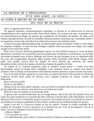 La	machine	de	l’omniscience
S’il	vous	plaît,	Le	voici	!
Le	crâne	à	portée	de	la	main
Les	voix	de	la	Bourse
	
Alors,	il	regarda	autour	de	lui.
Un	 appareil	 immense,	 monstrueusement	 compliqué,	 se	 dressait	 ici	 en	 demi-cercle	 et	 couvrait
complètement	le	mur	opposé	de	la	salle.	Pierre	Brok,	ébahi,	n’en	crut	pas	ses	yeux.	A	première	vue,
cet	 amoncellement	 grotesque	 de	 spirales	 qui	 tremblaient,	 de	 clochettes,	 de	 boutons,	 de	 tubes	 et	 de
cadrans	phosphorescents	formait	un	ensemble	douloureusement	surprenant	qui	ressemblait	plutôt	à
un	organisme	vivant,	à	des	entrailles	d’un	robot	universel	qu’à	une	machine	inerte.
Comme	d’un	piano	démesurément	long,	un	interminable	clavier	de	touches.	Celles-ci	sont	rondes,
de	longueurs	inégales	;	à	cause	de	leur	exsangue	fragilité,	elles	font	penser	aux	doigts,	aux	ongles
soignés	d’une	jeune	fille	morte.
Brok	crut	se	trouver	devant	de	gigantesques	orgues,	car	une	infinité	de	tuyaux	en	verre,	de	toutes
dimensions,	montaient	vers	le	plafond,	dans	une	progression	d’épaisseurs	et	de	hauteurs.	La	machine
elle-même	présentait	aussi	d’autres	éléments	aux	formes	les	plus	étranges	et	qui	se	répétaient	mille
fois	 avec	 une	 insupportable	 régularité.	 Mille	 touches,	 mille	 clochettes,	 mille	 petites	 lampes,	 mille
petits	 yeux	 grands	 ouverts	 dont	 les	 disques	 de	 verre	 jetaient,	 par	 moments,	 des	 lueurs
phosphorescentes	comme	des	signaux	mystérieux	émanant	de	pupilles	de	chats.
Au	 milieu	 de	 ce	 colossal	 organisme	 dont	 la	 symétrie	 faisait	 penser	 à	 l’autel	 d’un	 dieu
épouvantable,	 luisait	 un	 disque	 blanc	 semblable	 à	 une	 immense	 hostie	 au	 sommet	 d’un	 bizarre
ostensoir.	Sous	le	disque,	un	haut-parleur	taillé	dans	une	matière	précieuse	ayant	la	forme	d’un	calice.
Face	à	cet	autel	terrible,	quelqu’un	est	assis	dans	un	fauteuil	profond,	le	dos	tourné	vers	Brok	qui
n’aperçoit	 qu’une	 petite	 touffe	 de	 cheveux	 roux	 s’agitant	 au-dessus	 du	 dossier	 comme	 une
flammèche.
Brok	retint	son	souffle.
Serait-ce	cela	Muller	?
Quelqu’un	de	très	petit,	plutôt	rabougri,	assis	au	fond	d’un	fauteuil-club.	On	croirait	qu’il	n’y	a	là
qu’une	petite	fille	aux	cheveux	roux	dont	on	ne	voit	même	pas	la	tête.
Brok	fit	le	tour	du	fauteuil	sur	la	pointe	des	pieds.
Il	aperçut	alors	un	petit	bonhomme	sec,	au	visage	hideux,	vêtu	d’une	robe	de	chambre	d’un	vert
acide.	Ses	joues	tombaient	et	creusaient	des	deux	côtés	de	la	bouche	deux	rides	dégoûtantes.	Sa	lèvre
inférieure	était	noircie	et	desséchée	jusqu’à	la	gencive.	Un	ruisseau	de	poils	roux	prenait	sa	source	à
son	menton	et	se	séparait	rapidement	en	deux	minces	mèches	qui	lui	tombaient	jusqu’aux	genoux.
Quant	 à	 son	 nez,	 il	 s’incurvait	 comme	 un	 bec	 de	 vautour.	 Comme	 la	 courbe	 centripète	 de	 la
coquille	de	l’escargot.	Il	avait	la	puissance	et	la	ténacité	d’un	arc.	L’arc	de	la	moquerie,	l’arc	de	la
haine,	l’arc	de	la	vengeance	et	de	la	victoire	sur	le	monde.
«	Ohisver	Muller	!
«	S’il	vous	plaît,	LE	voici	!
«	Ce	nabot	desséché,	jauni,	enterré	vivant	au	fond	de	ce	fauteuil,	comme	dans	un	cercueil	fendu	!
 