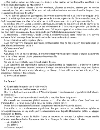 «	Des	oreilles	velues	aux	lobes	noircis.	Sont-ce	là	les	oreilles	devant	lesquelles	tremblent	et	se
ferment	toutes	les	bouches	de	Mullertown	?
«	 Et	 ces	 deux	 petites	 choses	 d’un	 vert	 vénéneux,	 gluantes	 et	 mobiles,	 cernées	 par	 les	 cercles
concentriques	des	rides,	sont-ce	là	les	yeux	qui	voient	simultanément	tout	dans	les	mille	étages	et	dans
les	centaines	de	milliers	de	salles	?
«	C’est	donc	ce	cerveau-ci	qui	engendra	le	rêve	monstrueux	du	ciel	et	de	l’enfer	conjugués	sur	la
terre	!	Le	voici	à	présent	devant	moi,	à	portée	de	la	main	et	je	pourrais	le	détruire	sur-le-champ,	le
fouler	aux	pieds	avec	son	rêve	même	et	briser	en	mille	morceaux	cette	gigantesque	absurdité	!	»
Et	soudain,	Ohisver	Muller	s’apprête	à	éternuer.	Il	approche	sa	main	de	son	nez,	le	couvre	de	sa
paume.	Brok	suit	attentivement	chacun	de	ses	mouvements.	Et	il	voit	avec	stupéfaction	que	le	nez,	ce
nez	magnifique	et	triomphal	lui	reste	dans	la	main.	Et	à	sa	place	apparaît	un	petit	nez	sans	racine,	rien
que	deux	petits	trous	dans	une	boule	minuscule	qui	s’aplatit	dans	un	creux	du	visage.
Et	maintenant,	il	le	reconnaît.	C’est	la	face	qu’il	a	entrevue	dans	la	petite	fenêtre	qui	s’est	ouverte
au-dessus	de	lui	avant	qu’il	ne	s’évanouisse	dans	la	chambre	des	miroirs	creux.
Le	nez	victorieux	a	déjà	repris	sa	place.
Mais	ces	yeux	verts	et	gluants	qui	s’accrochent	aux	rides	pour	ne	pas	se	noyer,	pourquoi	fixent-ils
obstinément	le	disque	qui	brille	?
Qu’est-ce	que	c’est	?
Un	miroir	?
Oui,	mais	c’est	un	miroir	étrange.	Il	présente	effectivement	une	profondeur	d’argent	transparent,
mais	il	ne	reflète	rien	des	choses	présentes	dans	cette	salle.
Le	miroir	est	vide	!
Un	tain	où	l’argent	brille	dans	le	fond,	et	rien	de	plus.
Mais	subitement	cet	impénétrable	lointain	d’argent	semble	se	rapprocher,	il	s’obscurcit	et	Brok
distingue	un	grouillement	brumeux	comme	s’il	voyait	une	fourmilière	sous	une	loupe	trop	épaisse.
Puis	il	semble	que	la	loupe	s’approche	et	règle	sa	distance,	le	fourmillement	devient	noir,	se	précise,
acquiert	des	formes	et	des	contours.
Et	Brok	faillit	s’écrier	:
	
La	Bourse	!
	
C’était	en	effet	la	Bourse	vue	à	vol	d’oiseau.
Brok	se	souvint	de	l’œil	de	verre	au	plafond.
Il	revit	le	hall	avec,	en	son	milieu,	l’Atlas	transparent	et	son	fardeau	et	le	pullulement	des	hauts-
de-forme	noirs.
Ensuite,	l’avorton	dans	son	fauteuil	manipula	la	machine	de	ses	doigts	secs.
On	 entendit	 un	 miaulement	 plaintif	 comme	 le	 cri	 d’un	 chat	 au	 milieu	 d’une	 étouffante	 nuit
d’amour.	Puis	il	y	eut	un	silence	et	le	calice	au	milieu	se	mit	à	parler.
Pierre	Brok	se	rendit	immédiatement	compte	que	c’étaient	les	voix	de	la	Bourse.
Les	 mille	 et	 un	 chuchotements	 mystérieux,	 les	 pas	 menus	 et	 les	 exclamations	 agitées	 se
mélangeaient	comme	en	une	seule	sphère	en	fermentation	sur	laquelle	flottaient	les	habits,	les	visages
et	les	hauts-de-forme.
Mais	 voici	 que	 la	 main	 de	 Muller	 frappe	 de	 nouveau	 les	 touches.	 La	 sphère	 sonore	 semble
s’émietter	et	de	la	confusion	des	sons	se	détache	un	dialogue	de	voix	claires	et	colorées	:
—	A-t-il	acheté	?
—	Il	a	perdu	?
—	Mauvais	temps	!
 
