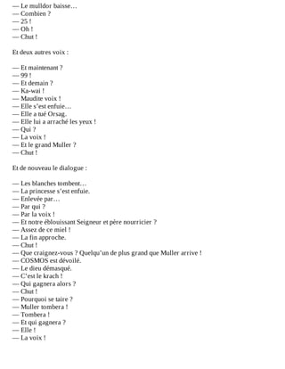 —	Le	mulldor	baisse…
—	Combien	?
—	25	!
—	Oh	!
—	Chut	!
	
Et	deux	autres	voix	:
	
—	Et	maintenant	?
—	99	!
—	Et	demain	?
—	Ka-wai	!
—	Maudite	voix	!
—	Elle	s’est	enfuie…
—	Elle	a	tué	Orsag.
—	Elle	lui	a	arraché	les	yeux	!
—	Qui	?
—	La	voix	!
—	Et	le	grand	Muller	?
—	Chut	!
	
Et	de	nouveau	le	dialogue	:
	
—	Les	blanches	tombent…
—	La	princesse	s’est	enfuie.
—	Enlevée	par…
—	Par	qui	?
—	Par	la	voix	!
—	Et	notre	éblouissant	Seigneur	et	père	nourricier	?
—	Assez	de	ce	miel	!
—	La	fin	approche.
—	Chut	!
—	Que	craignez-vous	?	Quelqu’un	de	plus	grand	que	Muller	arrive	!
—	COSMOS	est	dévoilé.
—	Le	dieu	démasqué.
—	C’est	le	krach	!
—	Qui	gagnera	alors	?
—	Chut	!
—	Pourquoi	se	taire	?
—	Muller	tombera	!
—	Tombera	!
—	Et	qui	gagnera	?
—	Elle	!
—	La	voix	!
 