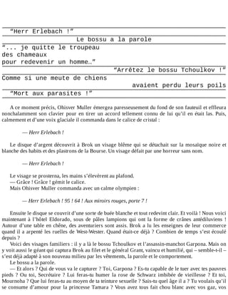 “Herr	Erlebach	!”
Le	bossu	a	la	parole
“...	je	quitte	le	troupeau
des	chameaux
pour	redevenir	un	homme…”
“Arrêtez	le	bossu	Tchoulkov	!”
Comme	si	une	meute	de	chiens
avaient	perdu	leurs	poils
“Mort	aux	parasites	!”
	
A	ce	moment	précis,	Ohisver	Muller	émergea	paresseusement	du	fond	de	son	fauteuil	et	effleura
nonchalamment	son	clavier	pour	en	tirer	un	accord	tellement	connu	de	lui	qu’il	en	était	las.	Puis,
calmement	et	d’une	voix	glaciale	il	commanda	dans	le	calice	de	cristal	:
	
—	Herr	Erlebach	!
	
Le	disque	d’argent	découvrit	à	Brok	un	visage	blême	qui	se	détachait	sur	la	mosaïque	noire	et
blanche	des	habits	et	des	plastrons	de	la	Bourse.	Un	visage	défait	par	une	horreur	sans	nom.
	
—	Herr	Erlebach	!
	
Le	visage	se	prosterna,	les	mains	s’élevèrent	au	plafond.
—	Grâce	!	Grâce	!	gémit	le	calice.
Mais	Ohisver	Muller	commanda	avec	un	calme	olympien	:
	
—	Herr	Erlebach	!	95	!	64	!	Aux	miroirs	rouges,	porte	7	!
	
Ensuite	le	disque	se	couvrit	d’une	sorte	de	buée	blanche	et	tout	redevint	clair.	Et	voilà	!	Nous	voici
maintenant	 à	 l’hôtel	 Eldorado,	 sous	 de	 pâles	 lampions	 qui	 ont	 la	 forme	 de	 crânes	 antédiluviens	 !
Autour	d’une	table	en	chêne,	des	aventuriers	sont	assis.	Brok	a	lu	les	enseignes	de	leur	commerce
quand	il	a	arpenté	les	ruelles	de	West-Wester.	Quand	était-ce	déjà	?	Combien	de	temps	s’est	écoulé
depuis	?
Voici	des	visages	familiers	:	il	y	a	là	le	bossu	Tchoulkov	et	l’assassin-manchot	Garpona.	Mais	on
y	voit	aussi	le	géant	qui	captura	Brok	au	filet	et	le	général	Grant,	vaincu	et	humilié,	qui	–	semble-t-il	–
s’est	déjà	adapté	à	son	nouveau	milieu	par	les	vêtements,	la	parole	et	le	comportement.
Le	bossu	a	la	parole.
—	Et	alors	?	Qui	de	vous	va	le	capturer	?	Toi,	Garpona	?	Es-tu	capable	de	le	tuer	avec	tes	pauvres
pieds	?	Ou	toi,	Secrétaire	?	Lui	feras-tu	humer	la	rose	de	Schwarz	imbibée	de	vieillesse	?	Et	toi,
Mournoha	?	Que	lui	feras-tu	au	moyen	de	ta	teinture	sexuelle	?	Sais-tu	quel	âge	il	a	?	Tu	voulais	qu’il
se	consume	d’amour	pour	la	princesse	Tamara	?	Vous	avez	tous	fait	chou	blanc	avec	vos	gaz,	vos
 