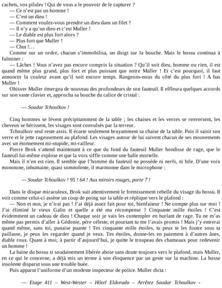 cachets,	vos	pilules	!	Qui	de	vous	a	le	pouvoir	de	le	capturer	?
—	Ce	n’est	pas	un	homme	!
—	C’est	un	dieu	!
—	Comment	voulez-vous	prendre	un	dieu	dans	un	filet	?
—	Il	n’y	a	qu’un	dieu	et	c’est	Muller	!
—	Le	diable	est	plus	fort	alors	?
—	Plus	fort	que	Muller	!
—	Chut	!…
Comme	 sur	 un	 ordre,	 chacun	 s’immobilisa,	 un	 doigt	 sur	 la	 bouche.	 Mais	 le	 bossu	 continua	 à
fulminer	:
—	Lâches	!	Vous	n’avez	pas	encore	compris	la	situation	?	Qu’il	soit	dieu,	homme	ou	rien,	il	est
quand	 même	 plus	 grand,	 plus	 fort	 et	 plus	 puissant	 que	 notre	 Muller	 !	 Et	 c’est	 pourquoi,	 il	 faut
annoncer	 la	 couleur	 avant	 qu’il	 soit	 encore	 temps.	 Rangeons-nous	 du	 côté	 du	 plus	 fort	 !	 A	 bas
Muller	!
Ohisver	Muller	émergea	de	nouveau	des	profondeurs	de	son	fauteuil.	Il	effleura	quelques	accords
sur	son	vaste	clavier	et,	approcha	sa	bouche	du	calice	de	cristal	:
	
—	Soudar	Tchoulkov	!
	
Cinq	hommes	se	lèvent	précipitamment	de	la	table	;	les	chaises	et	les	verres	se	renversent,	les
cheveux	se	hérissent,	les	visages	sont	convulsés	par	la	terreur.
Tchoulkov	seul	reste	assis.	Il	écarte	seulement	bruyamment	sa	chaise	de	la	table.	Puis	il	saisit	son
verre	et	le	jette	rageusement	au	plafond.	Les	visages	autour	de	lui	suivent	chacun	de	ses	mouvements
avec	un	étonnement	mi-stupide,	mi-railleur.
Pierre	 Brok	 s’attend	 maintenant	 à	 ce	 que	 du	 fond	 du	 fauteuil	 Muller	 bondisse	 de	 rage,	 que	 le
fauteuil	lui-même	explose	et	que	la	voix	siffle	comme	une	balle	mortelle.
Mais	il	n’en	est	rien.	Il	semble	que	l’homme	du	fauteuil	ne	possède	ni	nerfs,	ni	bile.	D’une	voix
monotone,	inhumaine,	quasi	somnolente,	il	marmonne	dans	le	microphone	:
	
—	Soudar	Tchoulkov	!	95	!	64	!	Aux	miroirs	rouges,	porte	7	!
	
Dans	le	disque	miraculeux,	Brok	suit	attentivement	le	frémissement	rebelle	du	visage	du	bossu.	Il
voit	comme	celui-ci	assène	un	coup	de	poing	sur	la	table	et	réplique	vers	le	plafond	:
—	Non	et	non,	je	n’irai	pas	!	J’ai	déjà	assez	fait	pour	toi,	bienfaiteur	!	Ne	compte	plus	sur	moi	!
J’ai	 éliminé	 le	 vieux	 Galio	 et	 quelle	 a	 été	 ma	 récompense	 ?	 Cinquante	 mille	 étoiles	 !	 C’est
évidemment	un	cadeau	de	dieu	!	Chaque	soir	je	vais	les	contempler	en	hurlant	de	rage.	Tu	ne	m’as
même	pas	permis	d’aller	à	Gédonie,	père	céleste,	et	pourtant	tu	me	l’avais	promis	!	Mais	j’y	entrerai
quand	 même,	 sans	 toi,	 punaise	 puante	 !	 Tes	 cinquante	 mille	 étoiles,	 tu	 peux	 te	 les	 foutre	 sous	 ta
paillasse,	 je	 peux	 les	 regarder	 quand	 je	 veux.	 Tes	 étoiles,	 donne-les	 en	 paiement	 à	 d’autres	 ânes,
diable	roux.	Quant	à	moi,	à	partir	d’aujourd’hui,	je	quitte	le	troupeau	des	chameaux	pour	redevenir
un	homme	!
La	haine	du	bossu	si	soudainement	libérée	aboie	sans	doute	toujours	vers	le	plafond,	mais	Muller,
en	ce	qui	le	concerne,	a	déjà	mis	un	terme	à	son	éloquence	par	un	geste	sur	la	machine.	La	bosse
insolente	disparut	sous	une	trouble	buée.
Puis	apparut	l’uniforme	d’un	modeste	inspecteur	de	police.	Muller	dicta	:
	
—	 Etage	 411	 –	 West-Wester	 –	 Hôtel	 Eldorado	 –	 Arrêtez	 Soudar	 Tchoulkov	 -
 