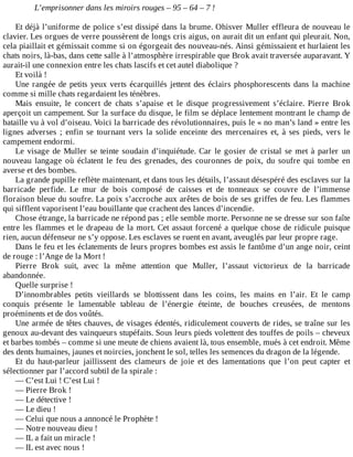 L’emprisonner	dans	les	miroirs	rouges	–	95	–	64	–	7	!
	
Et	déjà	l’uniforme	de	police	s’est	dissipé	dans	la	brume.	Ohisver	Muller	effleura	de	nouveau	le
clavier.	Les	orgues	de	verre	poussèrent	de	longs	cris	aigus,	on	aurait	dit	un	enfant	qui	pleurait.	Non,
cela	piaillait	et	gémissait	comme	si	on	égorgeait	des	nouveau-nés.	Ainsi	gémissaient	et	hurlaient	les
chats	noirs,	là-bas,	dans	cette	salle	à	l’atmosphère	irrespirable	que	Brok	avait	traversée	auparavant.	Y
aurait-il	une	connexion	entre	les	chats	lascifs	et	cet	autel	diabolique	?
Et	voilà	!
Une	rangée	de	petits	yeux	verts	écarquillés	jettent	des	éclairs	phosphorescents	dans	la	machine
comme	si	mille	chats	regardaient	les	ténèbres.
Mais	 ensuite,	 le	 concert	 de	 chats	 s’apaise	 et	 le	 disque	 progressivement	 s’éclaire.	 Pierre	 Brok
aperçoit	un	campement.	Sur	la	surface	du	disque,	le	film	se	déplace	lentement	montrant	le	champ	de
bataille	vu	à	vol	d’oiseau.	Voici	la	barricade	des	révolutionnaires,	puis	le	«	no	man’s	land	»	entre	les
lignes	 adverses	 ;	 enfin	 se	 tournant	 vers	 la	 solide	 enceinte	 des	 mercenaires	 et,	 à	 ses	 pieds,	 vers	 le
campement	endormi.
Le	visage	de	Muller	se	teinte	soudain	d’inquiétude.	Car	le	gosier	de	cristal	se	met	à	parler	un
nouveau	 langage	 où	 éclatent	 le	 feu	 des	 grenades,	 des	 couronnes	 de	 poix,	 du	 soufre	 qui	 tombe	 en
averse	et	des	bombes.
La	grande	pupille	reflète	maintenant,	et	dans	tous	les	détails,	l’assaut	désespéré	des	esclaves	sur	la
barricade	 perfide.	 Le	 mur	 de	 bois	 composé	 de	 caisses	 et	 de	 tonneaux	 se	 couvre	 de	 l’immense
floraison	bleue	du	soufre.	La	poix	s’accroche	aux	arêtes	de	bois	de	ses	griffes	de	feu.	Les	flammes
qui	sifflent	vaporisent	l’eau	bouillante	que	crachent	des	lances	d’incendie.
Chose	étrange,	la	barricade	ne	répond	pas	;	elle	semble	morte.	Personne	ne	se	dresse	sur	son	faîte
entre	les	flammes	et	le	drapeau	de	la	mort.	Cet	assaut	forcené	a	quelque	chose	de	ridicule	puisque
rien,	aucun	défenseur	ne	s’y	oppose.	Les	esclaves	se	ruent	en	avant,	aveuglés	par	leur	propre	rage.
Dans	le	feu	et	les	éclatements	de	leurs	propres	bombes	est	assis	le	fantôme	d’un	ange	noir,	ceint
de	rouge	:	l’Ange	de	la	Mort	!
Pierre	 Brok	 suit,	 avec	 la	 même	 attention	 que	 Muller,	 l’assaut	 victorieux	 de	 la	 barricade
abandonnée.
Quelle	surprise	!
D’innombrables	 petits	 vieillards	 se	 blottissent	 dans	 les	 coins,	 les	 mains	 en	 l’air.	 Et	 le	 camp
conquis	 présente	 le	 lamentable	 tableau	 de	 l’énergie	 éteinte,	 de	 bouches	 creusées,	 de	 mentons
proéminents	et	de	dos	voûtés.
Une	armée	de	têtes	chauves,	de	visages	édentés,	ridiculement	couverts	de	rides,	se	traîne	sur	les
genoux	au-devant	des	vainqueurs	stupéfaits.	Sous	leurs	pieds	volettent	des	touffes	de	poils	–	cheveux
et	barbes	tombés	–	comme	si	une	meute	de	chiens	avaient	là,	tous	ensemble,	mués	à	cet	endroit.	Même
des	dents	humaines,	jaunes	et	noircies,	jonchent	le	sol,	telles	les	semences	du	dragon	de	la	légende.
Et	 du	 haut-parleur	 jaillissent	 des	 clameurs	 de	 joie	 et	 des	 lamentations	 que	 l’on	 peut	 capter	 et
sélectionner	par	l’accord	subtil	de	la	spirale	:
—	C’est	Lui	!	C’est	Lui	!
—	Pierre	Brok	!
—	Le	détective	!
—	Le	dieu	!
—	Celui	que	nous	a	annoncé	le	Prophète	!
—	Notre	nouveau	dieu	!
—	IL	a	fait	un	miracle	!
—	IL	est	avec	nous	!
 