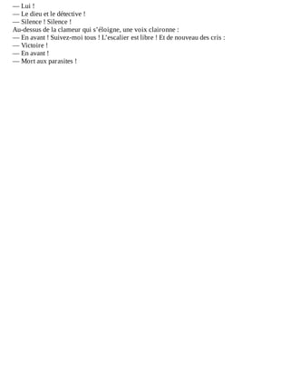 —	Lui	!
—	Le	dieu	et	le	détective	!
—	Silence	!	Silence	!
Au-dessus	de	la	clameur	qui	s’éloigne,	une	voix	claironne	:
—	En	avant	!	Suivez-moi	tous	!	L’escalier	est	libre	!	Et	de	nouveau	des	cris	:
—	Victoire	!
—	En	avant	!
—	Mort	aux	parasites	!
 