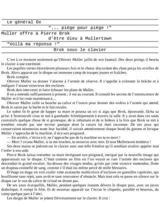 Le	général	Ox
“...	piège	pour	piège	!”
Muller	offre	à	Pierre	Brok
d’être	dieu	à	Mullertown
“Voilà	ma	réponse	!”
Brok	sous	le	clavier
	
C’est	à	ce	moment	seulement	qu’Ohisver	Muller	jaillit	de	son	fauteuil.	Des	deux	poings	il	heurta
le	clavier	à	une	extrémité.
Les	pupilles	vertes	étincelèrent	plusieurs	fois	et	le	chœur	discordant	des	chats	perça	les	oreilles	de
Brok.	Alors	apparut	sur	le	disque	un	immense	camp	de	troupes	jeunes	et	fraîches.
Brok	comprit.
Ohisver	Muller	va	donner	l’alarme	à	l’armée	de	réserve.	Il	s’apprête	à	colmater	la	brèche	et	à
endiguer	l’assaut	victorieux	des	esclaves.
Brok	doit	intervenir	et	faire	échouer	les	plans	de	Muller.
Il	en	a	entendu	suffisamment	à	présent	;	il	est	au	courant.	Il	connaît	les	secrets	de	l’omniscience	de
Muller	et	il	lui	reste	maintenant	à…
Ohisver	Muller	colle	sa	bouche	au	calice	et	l’ouvre	pour	donner	des	ordres	à	l’armée	qui	attend.
Brok	le	saisit	par	la	barbe	et	le	fait	reculer.
Le	nabot	fit	le	geste	de	happer	sa	main	et	poussa	un	cri	si	aigu	que	Brok,	épouvanté,	lâcha	sa
prise.	L’homoncule	roux	se	mit	à	gambader	frénétiquement	à	travers	la	salle.	Il	y	avait	dans	ces	sauts
convulsifs	quelque	chose	de	si	grotesque,	de	si	inhumain	et	de	si	hideux	à	la	fois	que	Brok	se	mit	à
trembler	 envahi	 par	 une	 terreur	 panique	 dont	 la	 raison	 lui	 était	 inconnue.	 De	 ses	 yeux	 qui
conservaient	néanmoins	toute	leur	lucidité,	il	suivait	attentivement	chaque	bond	du	gnome	et	lorsque
Muller	s’approcha	de	la	machine,	il	tira	son	poignard.
—	En	arrière,	s’écria-t-il,	ne	t’approche	pas	de	la	machine	ou	tu	es	mort	!
—	Mort	?	ricana	Muller,	si	tu	me	touches,	tu	mourras	avec	moi.	Et	tout	Mullertown	tombera	!
Ses	deux	mains	se	jetèrent	sur	le	clavier	avec	une	telle	frénésie	qu’il	semblait	vouloir	appeler	tout
l’enfer	à	son	aide.
Pierre	Brok	laissa	retomber	sa	main	étreignant	son	poignard,	intrigué	par	la	nouvelle	image	qui
apparaissait	 sur	 le	 disque.	 C’était	 comme	 un	 film	 où	 l’on	 voyait	 se	 ruer	 l’armée	 des	 esclaves	 qui
descendait	le	grand	escalier.	Au-dessus	des	visages	tendus,	grisés	par	cette	victoire	inattendue,	flotte
un	drapeau	constellé	de	sang,	comme	s’il	était	lui-même	percé	de	mille	blessures.
D’étage	en	étage	on	voit	couler	cette	avalanche	multicolore	d’esclaves	en	guenilles	rapiécées,	qui
bouillonne	sans	répit,	sans	arrêt	et	sans	rencontrer	d’obstacle.	Mais	tout	cela	se	passe	en	silence	sur	le
disque	car	le	son	du	calice	de	cristal	ne	donne	pas.
De	ses	yeux	écarquillés,	Muller,	pendant	quelques	instants	dévore	le	disque	puis,	avec	un	juron
diabolique,	il	rompt	le	film.	Et	de	nouveau	apparaît	sur	l’écran	le	cliquetis,	paisible	et	heureux,	du
camp	quelque	part	à	l’abri.
Les	doigts	de	Muller	se	jettent	fiévreusement	sur	le	clavier.	Il	crie	:
	
 