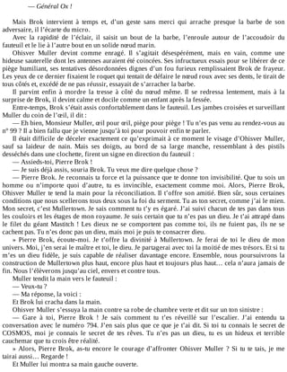 —	Général	Ox	!
	
Mais	 Brok	 intervient	 à	 temps	 et,	 d’un	 geste	 sans	 merci	 qui	 arrache	 presque	 la	 barbe	 de	 son
adversaire,	il	l’écarte	du	micro.
Avec	 la	 rapidité	 de	 l’éclair,	 il	 saisit	 un	 bout	 de	 la	 barbe,	 l’enroule	 autour	 de	 l’accoudoir	 du
fauteuil	et	le	lie	à	l’autre	bout	en	un	solide	nœud	marin.
Ohisver	 Muller	 devint	 comme	 enragé.	 Il	 s’agitait	 désespérément,	 mais	 en	 vain,	 comme	 une
hideuse	sauterelle	dont	les	antennes	auraient	été	coincées.	Ses	infructueux	essais	pour	se	libérer	de	ce
piège	humiliant,	ses	tentatives	désordonnées	dignes	d’un	fou	furieux	remplissaient	Brok	de	frayeur.
Les	yeux	de	ce	dernier	fixaient	le	roquet	qui	tentait	de	défaire	le	nœud	roux	avec	ses	dents,	le	tirait	de
tous	côtés	et,	excédé	de	ne	pas	réussir,	essayait	de	s’arracher	la	barbe.
Il	 parvint	 enfin	 à	 mordre	 la	 tresse	 à	 côté	 du	 nœud	 même.	 Il	 se	 redressa	 lentement,	 mais	 à	 la
surprise	de	Brok,	il	devint	calme	et	docile	comme	un	enfant	après	la	fessée.
Entre-temps,	Brok	s’était	assis	confortablement	dans	le	fauteuil.	Les	jambes	croisées	et	surveillant
Muller	du	coin	de	l’œil,	il	dit	:
—	Eh	bien,	Monsieur	Muller,	œil	pour	œil,	piège	pour	piège	!	Tu	n’es	pas	venu	au	rendez-vous	au
n°	99	?	Il	a	bien	fallu	que	je	vienne	jusqu’à	toi	pour	pouvoir	enfin	te	parler.
Il	était	difficile	de	déceler	exactement	ce	qu’exprimait	à	ce	moment	le	visage	d’Ohisver	Muller,
sauf	 sa	 laideur	 de	 nain.	 Mais	 ses	 doigts,	 au	 bord	 de	 sa	 large	 manche,	 ressemblant	 à	 des	 pistils
desséchés	dans	une	clochette,	firent	un	signe	en	direction	du	fauteuil	:
—	Assieds-toi,	Pierre	Brok	!
—	Je	suis	déjà	assis,	souria	Brok.	Tu	veux	me	dire	quelque	chose	?
—	Pierre	Brok.	Je	reconnais	ta	force	et	la	puissance	que	te	donne	ton	invisibilité.	Que	tu	sois	un
homme	 ou	 n’importe	 quoi	 d’autre,	 tu	 es	 invincible,	 exactement	 comme	 moi.	 Alors,	 Pierre	 Brok,
Ohisver	Muller	te	tend	la	main	pour	la	réconciliation.	Il	t’offre	son	amitié.	Bien	sûr,	sous	certaines
conditions	que	nous	scellerons	tous	deux	sous	la	foi	du	serment.	Tu	as	ton	secret,	comme	j’ai	le	mien.
Mon	secret,	c’est	Mullertown.	Je	sais	comment	tu	t’y	es	égaré.	J’ai	suivi	chacun	de	tes	pas	dans	tous
les	couloirs	et	les	étages	de	mon	royaume.	Je	suis	certain	que	tu	n’es	pas	un	dieu.	Je	t’ai	attrapé	dans
le	filet	du	géant	Mastitch	!	Les	dieux	ne	se	comportent	pas	comme	toi,	ils	ne	fuient	pas,	ils	ne	se
cachent	pas.	Tu	n’es	donc	pas	un	dieu,	mais	moi	je	puis	te	consacrer	dieu.
»	 Pierre	 Brok,	 écoute-moi.	 Je	 t’offre	 la	 divinité	 à	 Mullertown.	 Je	 ferai	 de	 toi	 le	 dieu	 de	 mon
univers.	Moi,	j’en	serai	le	maître	et	toi,	le	dieu.	Je	partagerai	avec	toi	la	moitié	de	mes	trésors.	Et	si	tu
m’es	un	dieu	fidèle,	je	suis	capable	de	réaliser	davantage	encore.	Ensemble,	nous	poursuivrons	la
construction	de	Mullertown	plus	haut,	encore	plus	haut	et	toujours	plus	haut…	cela	n’aura	jamais	de
fin.	Nous	l’élèverons	jusqu’au	ciel,	envers	et	contre	tous.
Muller	tendit	la	main	vers	le	fauteuil	:
—	Veux-tu	?
—	Ma	réponse,	la	voici	:
Et	Brok	lui	cracha	dans	la	main.
Ohisver	Muller	s’essuya	la	main	contre	sa	robe	de	chambre	verte	et	dit	sur	un	ton	sinistre	:
—	 Gare	 à	 toi,	 Pierre	 Brok	 !	 Je	 sais	 comment	 tu	 t’es	 réveillé	 sur	 l’escalier.	 J’ai	 entendu	 ta
conversation	avec	le	numéro	794.	J’en	sais	plus	que	ce	que	je	t’ai	dit.	Si	toi	tu	connais	le	secret	de
COSMOS,	 moi	 je	 connais	 le	 secret	 de	 tes	 rêves.	 Tu	 n’es	 pas	 un	 dieu,	 tu	 es	 un	 hideux	 et	 terrible
cauchemar	que	tu	crois	être	réalité.
»	Alors,	Pierre	Brok,	as-tu	encore	le	courage	d’affronter	Ohisver	Muller	?	Si	tu	te	tais,	je	me
tairai	aussi…	Regarde	!
Et	Muller	lui	montra	sa	main	gauche	ouverte.
 