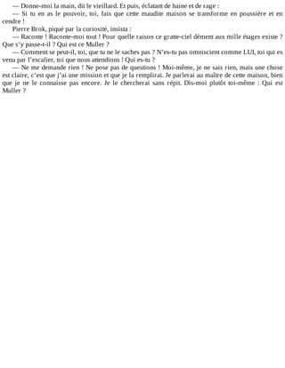 —	Donne-moi	la	main,	dit	le	vieillard.	Et	puis,	éclatant	de	haine	et	de	rage	:
—	 Si	 tu	 en	 as	 le	 pouvoir,	 toi,	 fais	 que	 cette	 maudite	 maison	 se	 transforme	 en	 poussière	 et	 en
cendre	!
Pierre	Brok,	piqué	par	la	curiosité,	insista	:
—	Raconte	!	Raconte-moi	tout	!	Pour	quelle	raison	ce	gratte-ciel	dément	aux	mille	étages	existe	?
Que	s’y	passe-t-il	?	Qui	est	ce	Muller	?
—	Comment	se	peut-il,	toi,	que	tu	ne	le	saches	pas	?	N’es-tu	pas	omniscient	comme	LUI,	toi	qui	es
venu	par	l’escalier,	toi	que	nous	attendions	!	Qui	es-tu	?
—	Ne	me	demande	rien	!	Ne	pose	pas	de	questions	!	Moi-même,	je	ne	sais	rien,	mais	une	chose
est	claire,	c’est	que	j’ai	une	mission	et	que	je	la	remplirai.	Je	parlerai	au	maître	de	cette	maison,	bien
que	 je	 ne	 le	 connaisse	 pas	 encore.	 Je	 le	 chercherai	 sans	 répit.	 Dis-moi	 plutôt	 toi-même	 :	 Qui	 est
Muller	?
 