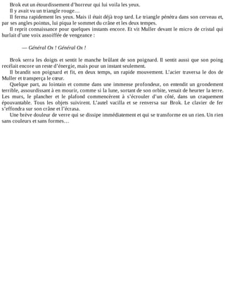 Brok	eut	un	étourdissement	d’horreur	qui	lui	voila	les	yeux.
Il	y	avait	vu	un	triangle	rouge…
Il	ferma	rapidement	les	yeux.	Mais	il	était	déjà	trop	tard.	Le	triangle	pénétra	dans	son	cerveau	et,
par	ses	angles	pointus,	lui	piqua	le	sommet	du	crâne	et	les	deux	tempes.
Il	reprit	connaissance	pour	quelques	instants	encore.	Et	vit	Muller	devant	le	micro	de	cristal	qui
hurlait	d’une	voix	assoiffée	de	vengeance	:
	
—	Général	Ox	!	Général	Ox	!
	
Brok	serra	les	doigts	et	sentit	le	manche	brûlant	de	son	poignard.	Il	sentit	aussi	que	son	poing
recélait	encore	un	reste	d’énergie,	mais	pour	un	instant	seulement.
Il	brandit	son	poignard	et	fit,	en	deux	temps,	un	rapide	mouvement.	L’acier	traversa	le	dos	de
Muller	et	transperça	le	cœur.
Quelque	part,	au	lointain	et	comme	dans	une	immense	profondeur,	on	entendit	un	grondement
terrible,	assourdissant	à	en	mourir,	comme	si	la	lune,	sortant	de	son	orbite,	venait	de	heurter	la	terre.
Les	 murs,	 le	 plancher	 et	 le	 plafond	 commencèrent	 à	 s’écrouler	 d’un	 côté,	 dans	 un	 craquement
épouvantable.	 Tous	 les	 objets	 suivirent.	 L’autel	 vacilla	 et	 se	 renversa	 sur	 Brok.	 Le	 clavier	 de	 fer
s’effondra	sur	son	crâne	et	l’écrasa.
Une	brève	douleur	de	verre	qui	se	dissipe	immédiatement	et	qui	se	transforme	en	un	rien.	Un	rien
sans	couleurs	et	sans	formes…
 