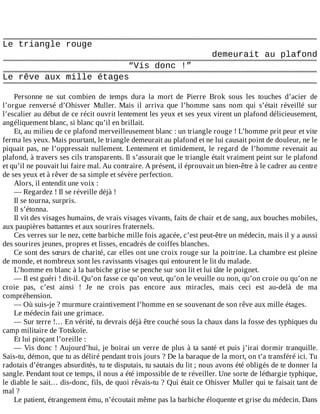 Le	triangle	rouge
demeurait	au	plafond
“Vis	donc	!”
Le	rêve	aux	mille	étages
	
Personne	 ne	 sut	 combien	 de	 temps	 dura	 la	 mort	 de	 Pierre	 Brok	 sous	 les	 touches	 d’acier	 de
l’orgue	 renversé	 d’Ohisver	 Muller.	 Mais	 il	 arriva	 que	 l’homme	 sans	 nom	 qui	 s’était	 réveillé	 sur
l’escalier	au	début	de	ce	récit	ouvrit	lentement	les	yeux	et	ses	yeux	virent	un	plafond	délicieusement,
angéliquement	blanc,	si	blanc	qu’il	en	brillait.
Et,	au	milieu	de	ce	plafond	merveilleusement	blanc	:	un	triangle	rouge	!	L’homme	prit	peur	et	vite
ferma	les	yeux.	Mais	pourtant,	le	triangle	demeurait	au	plafond	et	ne	lui	causait	point	de	douleur,	ne	le
piquait	pas,	ne	l’oppressait	nullement.	Lentement	et	timidement,	le	regard	de	l’homme	revenait	au
plafond,	à	travers	ses	cils	transparents.	Il	s’assurait	que	le	triangle	était	vraiment	peint	sur	le	plafond
et	qu’il	ne	pouvait	lui	faire	mal.	Au	contraire.	A	présent,	il	éprouvait	un	bien-être	à	le	cadrer	au	centre
de	ses	yeux	et	à	rêver	de	sa	simple	et	sévère	perfection.
Alors,	il	entendit	une	voix	:
—	Regardez	!	Il	se	réveille	déjà	!
Il	se	tourna,	surpris.
Il	s’étonna.
Il	vit	des	visages	humains,	de	vrais	visages	vivants,	faits	de	chair	et	de	sang,	aux	bouches	mobiles,
aux	paupières	battantes	et	aux	sourires	fraternels.
Ces	verres	sur	le	nez,	cette	barbiche	mille	fois	agacée,	c’est	peut-être	un	médecin,	mais	il	y	a	aussi
des	sourires	jeunes,	propres	et	lisses,	encadrés	de	coiffes	blanches.
Ce	sont	des	sœurs	de	charité,	car	elles	ont	une	croix	rouge	sur	la	poitrine.	La	chambre	est	pleine
de	monde,	et	nombreux	sont	les	ravissants	visages	qui	entourent	le	lit	du	malade.
L’homme	en	blanc	à	la	barbiche	grise	se	penche	sur	son	lit	et	lui	tâte	le	poignet.
—	Il	est	guéri	!	dit-il.	Qu’on	fasse	ce	qu’on	veut,	qu’on	le	veuille	ou	non,	qu’on	croie	ou	qu’on	ne
croie	 pas,	 c’est	 ainsi	 !	 Je	 ne	 crois	 pas	 encore	 aux	 miracles,	 mais	 ceci	 est	 au-delà	 de	 ma
compréhension.
—	Où	suis-je	?	murmure	craintivement	l’homme	en	se	souvenant	de	son	rêve	aux	mille	étages.
Le	médecin	fait	une	grimace.
—	Sur	terre	!…	En	vérité,	tu	devrais	déjà	être	couché	sous	la	chaux	dans	la	fosse	des	typhiques	du
camp	militaire	de	Totskoïe.
Et	lui	pinçant	l’oreille	:
—	Vis	donc	!	Aujourd’hui,	je	boirai	un	verre	de	plus	à	ta	santé	et	puis	j’irai	dormir	tranquille.
Sais-tu,	démon,	que	tu	as	déliré	pendant	trois	jours	?	De	la	baraque	de	la	mort,	on	t’a	transféré	ici.	Tu
radotais	d’étranges	absurdités,	tu	te	disputais,	tu	sautais	du	lit	;	nous	avons	été	obligés	de	te	donner	la
sangle.	Pendant	tout	ce	temps,	il	nous	a	été	impossible	de	te	réveiller.	Une	sorte	de	léthargie	typhique,
le	diable	le	sait…	dis-donc,	fils,	de	quoi	rêvais-tu	?	Qui	était	ce	Ohisver	Muller	qui	te	faisait	tant	de
mal	?
Le	patient,	étrangement	ému,	n’écoutait	même	pas	la	barbiche	éloquente	et	grise	du	médecin.	Dans
 