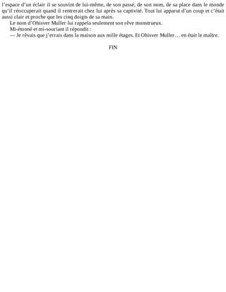 l’espace	d’un	éclair	il	se	souvint	de	lui-même,	de	son	passé,	de	son	nom,	de	sa	place	dans	le	monde
qu’il	réoccuperait	quand	il	rentrerait	chez	lui	après	sa	captivité.	Tout	lui	apparut	d’un	coup	et	c’était
aussi	clair	et	proche	que	les	cinq	doigts	de	sa	main.
Le	nom	d’Ohisver	Muller	lui	rappela	seulement	son	rêve	monstrueux.
Mi-étonné	et	mi-souriant	il	répondit	:
—	Je	rêvais	que	j’errais	dans	la	maison	aux	mille	étages.	Et	Ohisver	Muller…	en	était	le	maître.
	
FIN
 