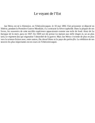 Le	voyant	de	l’Est
Jan	Weiss	est	né	à	Jilemnice,	en	Tchécoslovaquie,	le	10	mai	1892.	Fait	prisonnier	et	déporté	en
Sibérie,	pendant	la	Première	Guerre	Mondiale,	il	y	contracte	la	fièvre	typhoïde.	Dans	la	plupart	de	ses
livres,	les	souvenirs	de	cette	terrible	expérience	apparaissent	comme	une	toile	de	fond.	Ainsi	de	La
baraque	de	la	mort,	paru	en	1927.	En	1929	sort	de	presse	La	maison	aux	mille	étages	et,	un	an	plus
tard,	Le	régiment	fou	qui	stigmatise	l’absurdité	de	la	guerre.	Mais	Jan	Weiss	s’oriente	de	plus	en	plus
vers	la	science-fiction	avec,	entre	autres,	Du	cheval	blanc	et	Le	pays	des	petits-fils.	La	réédition	de	ses
œuvres	les	plus	importantes	est	en	cours	en	Tchécoslovaquie.
 