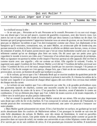 Qui	est	Muller	?
Le	métal	plus	léger	que	l’air
L’homme	No	794
De	quoi	se	nourrissent-ils	?
	
Le	vieillard	secoua	la	tête	:
—	Je	ne	sais	pas…	Personne	ne	le	sait.	Personne	ne	le	connaît.	Personne	n’a	vu	son	vrai	visage.
Les	uns	disent	que	c’est	un	juif	pourri,	couvert	de	guenilles	crasseuses,	avec	des	favoris	roux.	Les
autres	lui	ont	vu	une	petite	tête	ronde	et	chauve	collée	par	deux	fanons	à	un	hideux	tas	de	chair.	Un
homme	qui	perd	progressivement	l’apparence	humaine	sous	un	amas	de	graisse,	un	sac	bourré	qui	ne
peut	pas	se	déplacer	lui-même	et	que	l’on	doit	transporter	comme	une	chose.	Les	diplomates	et	les
banquiers	qu’il	rencontre,	connaissent,	eux,	un	autre	Muller,	un	aristocrate	pâle	de	trente-cinq	ans
portant	monocle	et	dont	la	lèvre	inférieure	s’abaisse	et	affiche	un	dédain	sans	bornes,	vieux,	et	vieux
de	centaines	d’années.	Et	d’autres	jurent	encore	que	c’est	un	vieux	bonhomme	courbé	avec	un	visage
tellement	 ratatiné	 qu’on	 ne	 distingue	 plus	 bien	 ses	 traits.	 On	 dit	 aussi	 que	 ses	 petits	 yeux	 gris
regardent	le	monde	à	travers	ses	rides	avec	l’innocence	d’un	enfant	dans	une	poussette	de	printemps.
Mais	sa	signature	est	partout	la	même	et	elle	inspire	l’horreur	partout	où	elle	apparaît.	Elle	est	fine	et
comme	 tracée	 avec	 une	 aiguille	 ;	 elle	 est	 comme	 un	 éclair.	 Elle	 signifie	 la	 volonté,	 l’ordre,	 le
jugement	sans	appel.	Combien	de	fois	Ohisver	Muller	a-t-il	été	tué	?	Combien	de	balles	ont	troué	son
crâne	?	Combien	de	fois	a-t-il	été	noyé,	empoisonné,	lynché	par	les	ouvriers	insurgés	?	Et	jamais	ce
n’était	Lui	!	En	fin	de	compte	on	s’est	aperçu,	chaque	fois,	que	c’était	un	de	ses	secrétaires,	un	agent
provocateur,	un	sosie,	un	homme	de	paille	qui	tombait	à	sa	place…
—	Et	le	solium,	qu’est-ce	que	c’est	?	demanda	Brok	qui	se	souvint	soudain	du	quatrième	point	de
ses	notes.	Sa	mémoire,	allégée	du	passé,	fonctionnait	à	présent	à	merveille.	Il	s’étonna	lui-même	de	la
facilité	avec	laquelle	il	se	souvenait	de	chaque	détail	apparu	dès	son	réveil.	Son	cerveau	était	imbibé
de	chaque	mot	du	carnet.
—	Le	solium	est	une	matière	que	l’on	a	découverte	sur	cette	île,	à	de	grandes	profondeurs	sous
des	 gisements	 épuisés	 de	 charbon,	 comme	 une	 nouvelle	 couche	 de	 la	 croûte	 terrestre,	 jusqu’ici
inconnue,	et	proche	du	centre	de	la	terre.	C’est	peut-être	la	dernière,	avant	d’atteindre	le	centre	en
combustion.	C’est	un	élément	plus	léger	que	l’air.	Libéré	de	toutes	scories	et	de	toutes	impuretés,	il
s’élève	vers	le	soleil	pour	ne	plus	jamais	redescendre.
»	Nul	ne	connaît	la	quantité	de	solium	que	Muller	extrait	de	ses	mines.	Elle	est	plus	importante
sans	doute	que	celle	du	fer	et	du	charbon.	Si	l’on	consacrait	le	solium	au	bonheur	de	l’humanité,	le
monde	 pourrait	 être	 reconstruit,	 l’homme	 serait	 transformé,	 une	 autre	 vie	 pourrait	 s’instaurer	 sur
notre	planète.
»	Mais	Muller	garde	jalousement	ses	mines.	Il	les	a	fait	boucher	en	surface,	ne	gardant	qu’un	seul
accès	aboutissant	dans	les	couloirs	de	Mullertown	même.	C’est	pourquoi	le	monde	ne	sait	rien	de
cette	 folle	 abondance	 du	 solium.	 Et	 Muller,	 avec	 des	 mines	 de	 bienfaiteur,	 le	 vend	 en	 parcelles
minuscules	à	des	prix	inouïs.	Une	petite	miette	de	solium,	désespérément	petite	comme	un	grain	de
poussière	dans	un	rayon	de	soleil,	est	vendue	aux	universités	et	aux	riches	hôpitaux	contre	des	unités
d’or	suivies	par	on	ne	sait	combien	de	zéros.	Il	n’est	pourtant	pas	économe	lui-même.	Il	transforme
 