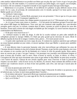 cette	matière	industriellement	et	en	produit	son	béton	qui	est	plus	dur	que	l’acier	et	qui	n’est	pas	plus
lourd	que	l’air.	De	cette	matière,	il	a	construit	son	palais	aux	mille	étages,	son	orgueil,	son	triomphe,
sa	victoire.	De	son	sommet,	il	regarde	le	monde	et	son	orgueil	est	plus	haut	que	mille	étages.
»	Mullertown	n’a	ni	portes,	ni	fenêtres.	Il	est	difficile	d’y	pénétrer	et	plus	difficile	encore	d’en
sortir.	Il	n’y	a	pas,	en	principe,	de	communication	avec	le	monde,	quoiqu’il	en	fasse	partie.	Ainsi
Muller	garde	son	vil	secret…
Le	vieillard	s’interrompit.
—	Dis-moi,	qui	es-tu	?	insista	Brok,	pourquoi	es-tu	son	prisonnier	?	Est-ce	que	tu	n’es	pas	assez
emprisonné	par	ta	cécité	?	Comment	t’appelles-tu	?
Le	vieillard	ouvrit	les	mains.	Sur	chaque	paume	on	pouvait	voir	le	n°	794	marqué	au	fer	rouge.
—	Je	n’ai	pas	d’autre	nom	sinon	ce	numéro…	J’ai	fait	partie	du	huitième	groupe	d’ouvriers	qui
ont	achevé	800	étages	de	Mullertown.	Tous	ceux	qui	ont	construit	cette	maudite	tour	sont	devenus
aveugles	après	cinq	ans.	Le	solium,	contenu	dans	le	béton,	rayonne	au	soleil	et	détruit	les	yeux	des
hommes.	Toute	notre	colonie	de	cent	étagés	est	habitée	par	des	aveugles.	Ce	sont	d’anciens	maçons	et
contremaîtres	de	Mullertown.
—	Et	de	quoi	vous	nourrit-on	ici	?
Le	 vieillard	 montra	 la	 table	 du	 doigt.	 A	 côté	 de	 la	 cruche	 traînait	 un	 petit	 cube	 emballé	 de
cellophane	 portant	 la	 marque	 OKKA.	 Il	 n’était	 pas	 plus	 grand	 qu’un	 morceau	 de	 sucre.	 Brok	 le
déballa	et	goûta	du	bout	de	la	langue.	Cendres,	bois,	pierre…	Il	n’avait	aucune	saveur.
—	Ce	petit	cube	représente	nos	trois	repas	du	jour.	Il	contient	les	matières	nutritives	qui	suffisent
au	corps	humain	pendant	un	jour	entier,	et	encore	quelque	chose	que	Muller	y	ajoute	pour	annihiler
notre	virilité.
»	 Il	 veut	 détruire	 dans	 la	 personne	 humaine	 cette	 sève	 merveilleuse	 qui	 enflamme	 les	 yeux	 de
l’homme	devant	la	femme	et	ceux	de	la	femme	devant	l’homme,	et	qui	fait	du	corps	humain,	avec	tous
ses	volumes	et	ses	courbes	une	île	de	béatitude	où	s’enivre	le	rêve	du	paradis	perdu.	Nous	autres,
nous	ne	savons	pas	ce	que	c’est	que	l’amour,	c’est	pourquoi	nos	journées	sont	tellement	longues	et
nous	 n’avons	 pas	 d’avenir,	 sauf	 la	 mort.	 Nous	 n’avons	 ni	 envies,	 ni	 faim,	 ni	 désirs,	 ni	 rêves,	 à
l’exception	de	celui	qui	nous	tourmente	sans	cesse	et	que	même	le	dieu	Muller	ne	peut	nous	arracher,
c’est	 l’envie	 de	 mourir.	 Chacun	 de	 nos	 réveils	 signifie	 pour	 nous	 l’horreur	 et	 toute	 la	 journée	 se
résume	à	un	seul	désir	:	celui	d’avoir	un	lit,	d’y	dormir,	d’y	mourir.	Nous	sommes	des	milliers	et	des
milliers	qui	voudrions	mourir	au	bout	d’une	nuit	paisible,	sans	rêve,	une	nuit	qui	n’aurait	plus	de
lendemain…
—	Et	vous	ne	pouvez	pas	sortir	d’ici	?
—	Où	irions-nous	?	demanda	le	vieillard.	Partout	règne	l’obscurité.	Et	même	si	je	pouvais,	je	ne
m’enfuirais	pas.	La	faim,	la	mort	nous	guettent	dans	l’escalier…
—	Et	où	mène	cette	porte	?	poursuivit	Brok	qui	examinait	minutieusement	le	réduit.
—	Sur	le	couloir.	Au	bout,	il	y	a	une	cage	de	fer.	Par-là,	on	peut	arriver	au	cinquième	quartier.
—	Qu’y	a-t-il	là-bas	?
 