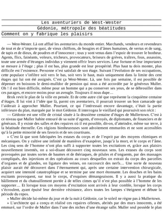 Les	aventuriers	de	West-Wester
Gédonie,	métropole	des	béatitudes
Comment	on	y	fabrique	les	plaisirs
	
—	West-Wester.	Là	ont	afflué	les	aventuriers	du	monde	entier.	Marchands,	vendeurs	et	revendeurs
de	tout	et	de	n’importe	quoi,	de	vieux	chiffons,	de	bougies	et	d’âmes	humaines,	de	vertus	et	de	sang,
de	tapis	et	de	dieux,	de	poudres	et	d’innocence	;	tous	y	sont	venus	dans	l’espoir	de	trouver	le	bonheur.
Agents,	flics,	fainéants,	voleurs,	tricheurs,	provocateurs,	briseurs	de	grèves,	traîtres,	fous,	assassins,
toute	une	armée	d’étranges	individus	y	viennent	offrir	leurs	services.	Leur	fortune	et	leur	importance
se	mesure	à	l’étage	;	plus	il	est	bas,	plus	grande	est	leur	prospérité.	Plus	haut	tu	dois	monter,	plus
difficile	est	l’existence.	Personne	n’est	satisfait	de	son	étage.	Suivant	l’évolution	de	ses	occupations,
cette	populace	s’infiltre	soit	vers	le	bas,	soit	vers	le	haut,	mais	uniquement	dans	la	limite	des	cent
étages	 qui	 lui	 ont	 été	 assignés.	 C’est	 ça	 West-Wester.	 Là,	 une	 fois	 par	 semaine,	 il	 est	 possible	 de
dépenser	en	boissons	le	demi-mulldor	de	pension	qui	nous	a	été	accordée	par	le	généreux	Muller.
Oh	!	il	est	bien	difficile,	même	pour	un	homme	qui	a	pu	conserver	ses	yeux,	de	se	débrouiller	dans
ces	parages,	et	encore	moins	pour	un	aveugle.	Toujours	il	nous	dupe…
Brok	revit	le	plan	de	la	ville	en	pensée.	Et	de	cette	autre	cité	que	représente	la	cinquième	centaine
d’étages.	Il	lui	vint	à	l’idée	que	là,	parmi	ces	aventuriers,	il	pourrait	trouver	un	bon	camarade	qui
l’aiderait	 à	 approcher	 Muller.	 Pourtant,	 ce	 qui	 l’intéressait	 encore	 davantage,	 c’était	 la	 partie
inférieure	du	plan,	marquée	par	le	mot	Gédonie.	Il	interrogea	le	vieillard	qui	poursuivit	son	récit	:
—	Gédonie	est	une	ville	de	cristal	située	à	la	deuxième	centaine	d’étages	de	Mullertown.	C’est	à
ce	niveau	que	Muller	habite	entouré	de	sa	suite	d’agents,	d’envoyés,	de	diplomates,	de	financiers	et	de
généraux.	Il	y	existe	des	salles	et	des	repaires	où	il	est	possible,	dit-on,	d’atteindre,	même	sur	terre,	à
la	béatitude	éternelle.	Ces	régions	bienheureuses	sont	adroitement	emmurées	et	ne	sont	accessibles
qu’à	la	petite	minorité	de	ses	favoris	et	de	ses	courtisans.
»	C’est	là	que	sont	fabriquées	les	extases	du	corps	et	de	l’esprit	par	des	moyens	chimiques	et
mécaniques.	On	y	cultive	une	infinité	de	manières	d’exaspérer,	jusqu’à	la	mort,	et	le	corps	et	l’âme.
Les	cinq	sens	de	l’homme	n’ont	plus	suffi	à	supporter	toutes	les	excitations	et,	grâce	aux	plaisirs
nouvellement	 inventés,	 on	 a	 soi-disant	 découvert	 cinq	 nouveaux	 sens.	 Les	 extases	 du	 corps	 sont
provoquées	par	toutes	sortes	de	baumes	et	de	thériaques,	de	pilules	et	d’onguents,	par	des	massages
compliqués,	des	injections	et	des	opérations	au	cours	desquelles	on	extrait	du	corps	des	parcelles
d’organes	 et	 de	 glandes,	 on	 ligature	 des	 veines,	 on	 raccourcit	 des	 nerfs…	 Une	 sorte	 de	 nouveau
plaisir	 aurait	 été	 découvert	 dans	 l’éternuement	 qui,	 après	 une	 certaine	 intervention	 chirurgicale,
acquiert	une	intensité	catastrophique	et	se	termine	par	une	mort	étonnante.	Les	douches	et	les	bains
excitants	 provoquent,	 sur	 tout	 le	 corps,	 d’exquises	 démangeaisons.	 Il	 y	 a	 aussi	 la	 pratique	 du
bâillement	et	du	chatouillement	portée	à	de	telles	cimes	qu’il	n’est	plus	possible	à	l’homme	de	les
supporter…	Et	lorsque	tous	ces	moyens	d’excitation	sont	arrivés	à	leur	comble,	lorsque	les	corps
s’écroulent,	 ayant	 épuisé	 leur	 dernière	 résistance,	 alors	 toutes	 les	 lampes	 s’éteignent	 et	 débute	 la
période	du	repos.
»	Muller	décide	lui-même	du	jour	et	de	la	nuit	à	Gédonie,	car	le	soleil	ne	règne	pas	à	Mullertown.
»	L’architecte	qui	a	conçu	et	réalisé	ces	repaires	célestes,	abrités	par	des	murs	innocents,	a	été
emmuré,	sur	l’ordre	de	Muller	dans	l’une	des	niches	d’une	étrange	salle.	Muller	seul	possède	le	plan
 