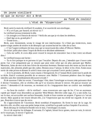 Un	jeune	vieillard
Ce	que	le	miroir	dit	à	Brok
au	fond	du	couloir
L’état	de	“dispersion”
	
Brok	saisit	la	main	du	vieillard.	Et	soudain,	il	se	souvint	de	son	enveloppe.
—	N’y	a-t-il	pas,	par	hasard,	un	miroir	ici	?
Le	vieillard	secoua	tristement	la	tête.
—	Un	aveugle	a-t-il	besoin	de	miroir	?	Voilà	dix	ans	que	je	vis	dans	les	ténèbres.
—	Quel	âge	as-tu,	grand-père	?
—	Trente-trois…
Brok,	 avec	 étonnement,	 scruta	 le	 visage	 de	 son	 interlocuteur.	 Ce	 n’était	 pas	 trente-trois,	 mais
quatre-vingts	années	de	misère	et	de	désespoir	qui	avaient	buriné	les	rides	de	sa	face.
—	C’est	l’aspect	ordinaire	de	tous	ceux	qui	se	nourrissent	des	cubes	d’Ohisver	Muller.
Un	éclair	jaillit	alors	dans	l’esprit	de	Brok	et	se	décidant	subitement	:
—	Cela	me	suffit.	Je	crois	déjà	avoir	trouvé	le	moyen	de	rencontrer	face	à	face	votre	soi-disant
dieu	!
Le	vieillard	essuya	une	larme	:
—	Tu	es	fort	puisque	tu	es	parvenu	ici	par	l’escalier.	Depuis	dix	ans,	j’attendais	que	s’ouvre	cette
porte.	 Car	 c’est	 uniquement	 par	 ce	 moyen	 que	 peut	 venir	 celui	 qui	 est	 plus	 puissant	 que	 Muller.
Monsieur,	faites	de	moi	et	de	mes	frères	de	nouveaux	hommes.	Donnez-nous	des	noms	au	lieu	de	nos
matricules,	des	aliments	plutôt	que	des	cubes.	Donnez-nous	l’amour,	le	désir	et	les	rêves.	Faites-nous
sortir	de	cette	prison	et	donnez	le	soleil	à	tous	ceux	qui	croyaient	l’avoir	perdu	à	jamais.
—	Je	te	le	promets,	dit	Brok.	Leurs	mains	s’étreignirent.	Et	à	l’instant	Brok	sentit	tout	le	poids	de
sa	tâche.	Etait-il	vraiment	possible	de	se	mesurer	avec	Muller	?	Comment	pénétrer	dans	les	étages
interdits	sans	être	immédiatement	découvert	et	trahi	?
Et	de	nouveau	l’idée	lui	revint	:	l’enveloppe	!	Oui,	dans	l’enveloppe	se	trouve	cette	puissance	dont
il	devine	l’existence,	elle	se	révélera	dès	qu’il	se	trouvera	devant	le	miroir.	Où	puis-je	trouver	un
miroir	 ?	 demanda-t-il	 de	 nouveau,	 au	 moment	 où	 ils	 s’engageaient	 dans	 un	 couloir	 aux	 multiples
portes.
—	Au	bout	du	couloir	–	dit	le	vieillard	–	nous	trouverons	une	cage	de	fer.	C’est	un	ascenseur
rapide	par	lequel	vous	descendrez	au	quartier	West-Wester.	Derrière	cette	cage,	il	y	a	une	niche.	Là,
sur	le	mur,	est	accrochée	une	surface	biseautée,	froide	et	lisse	comme	un	serpent.	J’ignore	si	c’est	un
miroir.	Mais	quand	je	me	trouve	devant	elle,	j’ai	l’impression	que	ma	cécité	me	regarde.	Je	ne	sais
pas..	Peut-être	n’est-ce	que	du	verre.
Ils	 s’approchaient	 de	 l’ascenseur.	 Brok	 tremblait	 d’impatience.	 Ils	 firent	 le	 tour	 de	 la	 cage.	 Et
derrière	elle,	en	effet,	sous	une	petite	lampe	triste,	scintillait	la	grande	surface	limpide	d’un	miroir.
Brok	devança	le	vieillard	et	bondit	vers	le	mur,	l’enveloppe	à	la	main.
Un	cri	de	surprise	lui	échappa.	Il	sursauta.	Il	s’agitait,	faisait	force	gestes,	mais	en	vain,	le	miroir
ne	le	voyait	pas,	le	miroir	l’ignorait.
Le	miroir	était	vide	!
 
