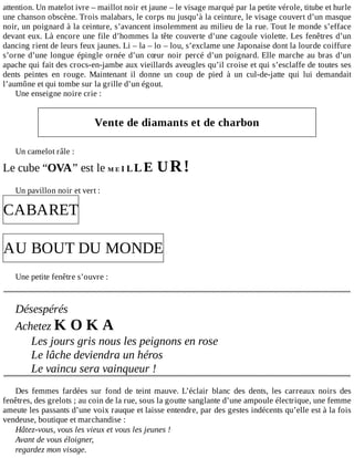 attention.	Un	matelot	ivre	–	maillot	noir	et	jaune	–	le	visage	marqué	par	la	petite	vérole,	titube	et	hurle
une	chanson	obscène.	Trois	malabars,	le	corps	nu	jusqu’à	la	ceinture,	le	visage	couvert	d’un	masque
noir,	un	poignard	à	la	ceinture,	s’avancent	insolemment	au	milieu	de	la	rue.	Tout	le	monde	s’efface
devant	eux.	Là	encore	une	file	d’hommes	la	tête	couverte	d’une	cagoule	violette.	Les	fenêtres	d’un
dancing	rient	de	leurs	feux	jaunes.	Li	–	la	–	lo	–	lou,	s’exclame	une	Japonaise	dont	la	lourde	coiffure
s’orne	d’une	longue	épingle	ornée	d’un	cœur	noir	percé	d’un	poignard.	Elle	marche	au	bras	d’un
apache	qui	fait	des	crocs-en-jambe	aux	vieillards	aveugles	qu’il	croise	et	qui	s’esclaffe	de	toutes	ses
dents	 peintes	 en	 rouge.	 Maintenant	 il	 donne	 un	 coup	 de	 pied	 à	 un	 cul-de-jatte	 qui	 lui	 demandait
l’aumône	et	qui	tombe	sur	la	grille	d’un	égout.
Une	enseigne	noire	crie	:
	
Vente	de	diamants	et	de	charbon
	
Un	camelot	râle	:
Le	cube	“OVA”	est	le	M	E	I	L	L	E	U	R	!
	
Un	pavillon	noir	et	vert	:
CABARET
	
AU	BOUT	DU	MONDE
	
Une	petite	fenêtre	s’ouvre	:
	
	
Désespérés
Achetez	K	O	K	A
Les	jours	gris	nous	les	peignons	en	rose
Le	lâche	deviendra	un	héros
Le	vaincu	sera	vainqueur	!
	
Des	 femmes	 fardées	 sur	 fond	 de	 teint	 mauve.	 L’éclair	 blanc	 des	 dents,	 les	 carreaux	 noirs	 des
fenêtres,	des	grelots	;	au	coin	de	la	rue,	sous	la	goutte	sanglante	d’une	ampoule	électrique,	une	femme
ameute	les	passants	d’une	voix	rauque	et	laisse	entendre,	par	des	gestes	indécents	qu’elle	est	à	la	fois
vendeuse,	boutique	et	marchandise	:
Hâtez-vous,	vous	les	vieux	et	vous	les	jeunes	!
Avant	de	vous	éloigner,
regardez	mon	visage.
 