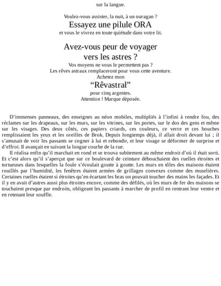 sur	la	langue.
	
Voulez-vous	assister,	la	nuit,	à	un	ouragan	?
Essayez	une	pilule	ORA
et	vous	le	vivrez	en	toute	quiétude	dans	votre	lit.
	
Avez-vous	peur	de	voyager
vers	les	astres	?
Vos	moyens	ne	vous	le	permettent	pas	?
Les	rêves	astraux	remplaceront	pour	vous	cette	aventure.
Achetez	mon
“Rêvastral”
pour	cinq	argentes.
Attention	!	Marque	déposée.
	
	
D’immenses	 panneaux,	 des	 enseignes	 au	 néon	 mobiles,	 multipliés	 à	 l’infini	 à	 rendre	 fou,	 des
réclames	sur	les	drapeaux,	sur	les	murs,	sur	les	vitrines,	sur	les	portes,	sur	le	dos	des	gens	et	même
sur	 les	 visages.	 Des	 deux	 côtés,	 ces	 papiers	 criards,	 ces	 couleurs,	 ce	 verre	 et	 ces	 bouches
remplissaient	les	yeux	et	les	oreilles	de	Brok.	Depuis	longtemps	déjà,	il	allait	droit	devant	lui	;	il
s’amusait	de	voir	les	passants	se	cogner	à	lui	et	rebondir,	et	leur	visage	se	déformer	de	surprise	et
d’effroi.	Il	avançait	en	suivant	la	longue	courbe	de	la	rue.
Il	réalisa	enfin	qu’il	marchait	en	rond	et	se	trouva	subitement	au	même	endroit	d’où	il	était	sorti.
Et	c’est	alors	qu’il	s’aperçut	que	sur	ce	boulevard	de	ceinture	débouchaient	des	ruelles	étroites	et
tortueuses	dans	lesquelles	la	foule	s’écoulait	goutte	à	goutte.	Les	murs	en	tôles	des	maisons	étaient
rouillés	 par	 l’humidité,	 les	 fenêtres	 étaient	 armées	 de	 grillages	 convexes	 comme	 des	 muselières.
Certaines	ruelles	étaient	si	étroites	qu’en	écartant	les	bras	on	pouvait	toucher	des	mains	les	façades.	Et
il	y	en	avait	d’autres	aussi	plus	étroites	encore,	comme	des	défilés,	où	les	murs	de	fer	des	maisons	se
touchaient	presque	par	endroits,	obligeant	les	passants	à	marcher	de	profil	en	rentrant	leur	ventre	et
en	retenant	leur	souffle.
 