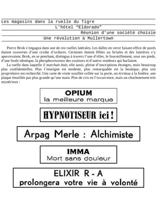 Les	magasins	dans	la	ruelle	du	Tigre
L’hôtel	“Eldorado”
Réunion	d’une	société	choisie
Une	révolution	à	Mullertown
	
Pierre	Brok	s’engagea	dans	une	de	ces	ruelles	latérales.	Les	dalles	en	verre	faisant	office	de	pavés
étaient	 couvertes	 d’une	 croûte	 d’ordures.	 Certaines	 étaient	 fêlées	 ou	 brisées	 et	 des	 lumières	 s’y
apercevaient.	Brok,	en	se	penchant,	distingua	à	travers	l’une	d’elles,	le	fourmillement,	sous	ses	pieds,
d’une	foule	identique,	la	phosphorescence	des	couleurs	et	d’autres	vendeurs	qui	hurlaient.
La	ruelle	dans	laquelle	il	marchait	était,	elle	aussi,	pleine	d’inscriptions	étranges,	mais	beaucoup
plus	 confidentielles.	 Plus	 l’enseigne	 est	 modeste,	 plus	 remarquable	 est	 la	 boutique,	 plus	 son
propriétaire	est	recherché.	Une	carte	de	visite	souillée	collée	sur	la	porte,	un	écriteau	à	la	fenêtre,	une
plaque	émaillée	pas	plus	grande	qu’une	main.	Plus	de	cris	en	l’occurrence,	mais	un	chuchotement	très
mystérieux	:
	
	
	
	
	
	
 