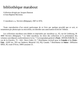 bibliothèque	marabout
	
Collection	dirigée	par	Jacques	Dumont
et	Jean-Baptiste	Baronian.
	
	
©	marabout	s.	a.,	Verviers	(Belgique),	1967	et	1974.
	
	
Toute	 reproduction	 d’un	 extrait	 quelconque	 de	 ce	 livre	 par	 quelque	 procédé	 que	 ce	 soit,	 et
notamment	par	photocopie	ou	microfilm,	est	interdite	sans	autorisation	écrite	de	l’éditeur.
	
Les	collections	marabout	sont	éditées	et	imprimées	par	marabout	s.a.,	65,	rue	de	Limbourg,	B-
4800	 Verviers	 (Belgique).	 *	 Le	 label	 marabout,	 les	 titres	 des	 collections	 et	 la	 présentation	 des
volumes	sont	déposés	conformément	à	la	loi.	*	Correspondant	général	à	Paris	:	INTER-FORUM,	13,
rue	de	la	Glacière,	75	–	624	-	Paris	Cedex	13.	*	Distributeur	exclusif	pour	le	Canada	et	les	Etats-
Unis	:	A.D.P.	inc.,	955	rue	Amherst,	Montréal	132,	P.Q.	Canada.	*	Distributeur	en	Suisse	:	Diffusion
SPES,	39,	route	d’Oron,	1000	Lausanne	21.
 