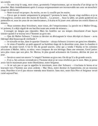 ses	orteils.
—	Tu	sens	trop	le	sang,	mon	vieux,	grommela	l’empoisonneur,	qui	se	moucha	d’un	doigt	sur	le
plancher.	Mais	immédiatement	après	il	essuya	soigneusement	son	inconcevable	nez	avec	un	mouchoir
rouge	en	déclarant	:
—	Notre	travail	est	propre.	Au	moins,	on	ne	s’y	souille	pas	les	mains.
—	Est-ce	que	je	manie	uniquement	le	poignard	?	protesta	le	tueur.	Ajoute	vingt	mulldors	et	je	te
l’étranglerai,	comme	avec	des	mains	de	fiancée…	La	preuve…	Sous	la	table,	ses	pieds	quittèrent	ses
pantoufles	et,	sous	les	yeux	de	ses	interlocuteurs,	il	écarta	et	fit	jouer	avec	adresse	ses	orteils	blancs	et
minces.
—	Nous	sommes	deux	bricoleurs,	mon	vieux,	dit	l’empoisonneur.	La	parole	est	à	Maître	Orsag,
ici	présent,	il	a	déjà	régalé	de	ses	bacilles	toute	une	armée	de	mineurs…
L’aveugle	 ne	 daigna	 pas	 répondre.	 Mais	 les	 lentilles	 sur	 ses	 tempes	 étincelaient	 d’une	 façon
sinistre	quand	il	se	tourna	vers	l’homme	au	gros	nez.
—	Que	dit	Maître	Schwarz	?	insista	ce	dernier	en	dévisageant	le	vieux	décrépit	et	chauve	–	as-tu
fabriqué	déjà	beaucoup	de	vieillards	?
—	Je	travaille	en	bas,	dans	le	quartier	financier	–	zézaya	Schwarz	à	travers	ses	gencives	édentées.
—	Je	viens	d’installer	un	petit	appareil	au	huitième	étage	de	la	deuxième	zone,	dans	la	chambre	à
coucher	 du	 jeune	 Gerel.	 C’est	 le	 fils	 du	 grand	 usurier,	 celui	 qui	 a	 vendu	 l’Alaska	 et	 les	 colonies
africaines	à	Muller.	Adria,	sa	nièce,	veut	s’emparer	de	son	héritage.	Dans	une	semaine,	Gerel	junior
sera	plus	vieux	que	son	père.	Sir	Morou,	le	plus	grand	actionnaire	du	Cosmos,	décline	de	jour	en
jour.
—	Serait-ce	aussi	ton	œuvre	?	s’enquit	l’homme	au	gros	nez.	On	dit	qu’il	a	de	grands	soucis.
—	Il	en	a.	Ses	actions	reviendront	à	l’homme	dont	je	ne	vous	révélerai	pas	le	nom.	Mais	je	pense
avoir	fait	le	maximum	pour	notre	Bienfaiteur,	notre	Seigneur.
—	Je	ne	sais	pas	ce	que	tu	appelles	le	maximum,	mon	cher	Schwarz	–	s’exclama	le	bossu	et	se
tournant	vers	l’homme	aux	yeux	ardents	–	Mac	Doss,	notre	docteur	ès	hypnotisme,	est	un	nouveau
venu.	Peut-être	n’a-t-il	pas	encore	entendu	mon	histoire.	Sans	moi,	notre	bon	Père	et	Seigneur	serait
ruiné	aujourd’hui.
 