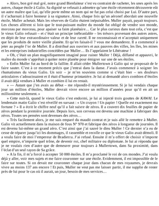 »	Alors,	bon	gré	mal	gré,	notre	grand	Bienfaiteur	s’est	vu	contraint	de	racheter,	les	unes	après	les
autres,	chaque	étoile	à	Galio.	Sa	dignité	se	refusait	à	admettre	qu’une	étoile	récemment	découverte	eût
un	autre	maître	que	Lui,	qu’elle	porte	même	un	nom	qui	ne	fut	pas	celui	choisi	par	Lui.	D’autre	part,
il	s’acharnait	à	faire	honneur	à	sa	signature.	Ainsi,	chaque	fois	qu’un	aéronef	abordait	une	nouvelle
étoile,	Muller	achetait.	Mais	les	réserves	de	Galio	étaient	inépuisables.	Muller	payait,	payait	toujours.
Les	choses	allèrent	si	loin	que	le	tout-puissant	maître	du	monde	fut	obligé	de	vendre	son	monde,
morceau	par	morceau,	pour	apaiser	sa	faim	planétaire…	Car	le	plus	curieux	dans	tout	cela,	c’est	que
le	vieux	Galio	refusait	–	et	c’était	un	principe	inébranlable	–	les	trésors	provenant	des	autres	astres,
en	dépit	de	leur	extraordinaire	valeur	et	de	leur	rareté.	Il	ne	reconnaissait	et	n’acceptait	uniquement
que	les	produits	de	notre	vieille	planète.	Et	qu’en	faisait-il	?	vous	me	demanderez.	Il	a	commencé	à
jeter	au	peuple	l’or	de	Muller.	Il	a	distribué	aux	ouvriers	et	aux	pauvres	des	villes,	les	îles,	les	mines
et	les	entreprises	industrielles	concédées	par	Muller…	Ils	l’appelaient	le	Libérateur	!
»	Oh,	c’était	un	plan	magnifiquement	imaginé	pour	ruiner	Muller	!	Déjà,	diffamé	et	appauvri,	le
maître	du	monde	s’apprêtait	à	quitter	notre	planète	pour	émigrer	sur	une	de	ses	étoiles.
»	Enfin	Muller	fut	au	bord	de	la	faillite.	Il	allait	céder	Mullertown	à	Galio	qui	se	proposait	de	le
faire	sauter.	C’est	à	ce	moment	précis	que	j’entrai	dans	la	danse.	J’avais	commencé	à	soigner	les
rhumatismes	 du	 vieux	 Galio.	 Un	 soir	 –	 je	 m’en	 souviens	 comme	 si	 c’était	 hier	 –	 ses	 douleurs
articulaires	s’adoucissaient	et	il	était	d’humeur	printanière.	Je	lui	ai	demandé	alors	combien	d’étoiles
il	avait	déjà	vendues	à	Muller	et	combien	il	lui	en	restait.
»	—	Autant	que	j’en	avais	au	début	–	me	répondit-il	mystérieusement.	Si	je	lui	vendais	chaque
jour	 un	 million	 d’étoiles,	 Muller	 devrait	 vivre	 encore	 un	 million	 d’années	 pour	 qu’il	 en	 ait	 un
millionième	seulement.	»
»	Cette	nuit-là,	quand	le	vieux	Galio	s’est	endormi,	je	lui	ai	injecté	trois	gouttes	de	KAWAI.	 Le
lendemain	matin	Galio	s’est	réveillé	en	sursaut	:	«	Un	crayon	!	Un	papier	!	Quelle	est	exactement	ma
fortune	?	»	Il	a	écrit	le	chiffre	neuf	qu’il	a	fait	suivre	de	zéros.	Il	a	couvert	dix	feuilles	de	papier	de
zéros	pendant	la	première	journée.	Depuis	lors,	son	cerveau	est	devenu	une	machine	à	fabriquer	des
zéros.	Toutes	ses	pensées	sont	devenues	des	zéros…
»	Très	facilement	alors,	je	me	suis	emparé	du	maudit	contrat	et	je	suis	allé	le	remettre	à	Muller.
Galio	vit	actuellement	dans	la	maison	de	fous	N°	970	et	fabrique	des	zéros	à	longueur	de	journées.	Il
est	devenu	lui-même	un	grand	zéro.	C’est	ainsi	que	j’ai	sauvé	le	dieu	Muller	!	Ce	dernier	n’a	eu	de
cesse	de	réparer	jusqu’ici	les	dommages,	il	rassemble	et	recolle	ce	que	le	vieux	Galio	avait	démoli.	Il
a	voulu	faire	de	moi	l’empereur	de	Bradierra.	J’ai	refusé.	Ensuite	il	m’a	offert	de	choisir	n’importe
quel	empire,	n’importe	quel	trône,	de	devenir	roi,	chef	militaire	ou	diplomate.	Je	lui	ai	répondu	que
je	 ne	 voulais	 rien	 d’autre	 que	 de	 demeurer	 pour	 toujours	 à	 Mullertown,	 dans	 Sa	 proximité,	 dans
l’éclat	d’un	seul	rayon	de	Sa	grâce.
»	A	la	fin,	il	m’a	forcé	à	accepter	50	000	étoiles.	Il	m’a	proclamé	le	roi	de	ces	mondes.	J’ai	voulu
déjà	y	aller,	voir	mes	sujets	et	me	faire	couronner	sur	une	étoile.	Evidemment,	il	est	impossible	de	le
faire	sur	toutes.	Si	on	devait	me	couronner	chaque	jour	dans	chacun	de	mes	royaumes,	je	devrais
vivre	au	moins	137	ans	encore	!	Et	puis,	Muller	ne	veut	pas	me	laisser	partir,	il	me	supplie	de	rester
près	de	lui	pour	le	cas	où	il	aurait,	un	jour,	besoin	de	mes	services…
 