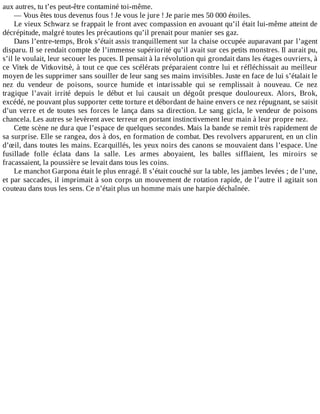 aux	autres,	tu	t’es	peut-être	contaminé	toi-même.
—	Vous	êtes	tous	devenus	fous	!	Je	vous	le	jure	!	Je	parie	mes	50	000	étoiles.
Le	vieux	Schwarz	se	frappait	le	front	avec	compassion	en	avouant	qu’il	était	lui-même	atteint	de
décrépitude,	malgré	toutes	les	précautions	qu’il	prenait	pour	manier	ses	gaz.
Dans	l’entre-temps,	Brok	s’était	assis	tranquillement	sur	la	chaise	occupée	auparavant	par	l’agent
disparu.	Il	se	rendait	compte	de	l’immense	supériorité	qu’il	avait	sur	ces	petits	monstres.	Il	aurait	pu,
s’il	le	voulait,	leur	secouer	les	puces.	Il	pensait	à	la	révolution	qui	grondait	dans	les	étages	ouvriers,	à
ce	Vitek	de	Vitkovitsè,	à	tout	ce	que	ces	scélérats	préparaient	contre	lui	et	réfléchissait	au	meilleur
moyen	de	les	supprimer	sans	souiller	de	leur	sang	ses	mains	invisibles.	Juste	en	face	de	lui	s’étalait	le
nez	 du	 vendeur	 de	 poisons,	 source	 humide	 et	 intarissable	 qui	 se	 remplissait	 à	 nouveau.	 Ce	 nez
tragique	 l’avait	 irrité	 depuis	 le	 début	 et	 lui	 causait	 un	 dégoût	 presque	 douloureux.	 Alors,	 Brok,
excédé,	ne	pouvant	plus	supporter	cette	torture	et	débordant	de	haine	envers	ce	nez	répugnant,	se	saisit
d’un	verre	et	de	toutes	ses	forces	le	lança	dans	sa	direction.	Le	sang	gicla,	le	vendeur	de	poisons
chancela.	Les	autres	se	levèrent	avec	terreur	en	portant	instinctivement	leur	main	à	leur	propre	nez.
Cette	scène	ne	dura	que	l’espace	de	quelques	secondes.	Mais	la	bande	se	remit	très	rapidement	de
sa	surprise.	Elle	se	rangea,	dos	à	dos,	en	formation	de	combat.	Des	revolvers	apparurent,	en	un	clin
d’œil,	dans	toutes	les	mains.	Ecarquillés,	les	yeux	noirs	des	canons	se	mouvaient	dans	l’espace.	Une
fusillade	 folle	 éclata	 dans	 la	 salle.	 Les	 armes	 aboyaient,	 les	 balles	 sifflaient,	 les	 miroirs	 se
fracassaient,	la	poussière	se	levait	dans	tous	les	coins.
Le	manchot	Garpona	était	le	plus	enragé.	Il	s’était	couché	sur	la	table,	les	jambes	levées	;	de	l’une,
et	par	saccades,	il	imprimait	à	son	corps	un	mouvement	de	rotation	rapide,	de	l’autre	il	agitait	son
couteau	dans	tous	les	sens.	Ce	n’était	plus	un	homme	mais	une	harpie	déchaînée.
 