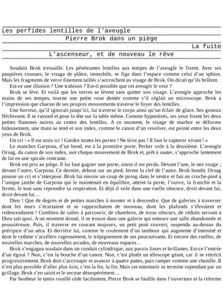 Les	perfides	lentilles	de	l’aveugle
Pierre	Brok	dans	un	piège
La	fuite
L’ascenseur,	et	de	nouveau	le	rêve
	
Soudain	 Brok	 tressaille.	 Les	 pénétrantes	 lentilles	 aux	 tempes	 de	 l’aveugle	 le	 fixent.	 Avec	 ses
paupières	 cousues,	 le	 visage	 de	 plâtre,	 immobile,	 se	 fige	 dans	 l’espace	 comme	 celui	 d’un	 sphinx.
Mais	les	fragments	de	verre	finement	taillés	s’accrochent	au	visage	de	Brok.	On	dirait	qu’ils	brûlent.
Est-ce	une	illusion	?	Une	trahison	?	Est-il	possible	que	cet	aveugle	le	voie	?
Brok	se	lève.	Et	voilà	que	les	verres	se	lèvent	sans	quitter	son	visage.	L’aveugle	approche	les
mains	 de	 ses	 tempes,	 tourne	 une	 petite	 roue	 dentée	 comme	 s’il	 réglait	 un	 microscope.	 Brok	 a
l’impression	que	chacun	de	ses	propres	mouvements	traverse	le	foyer	des	lentilles.
Une	horreur,	qu’il	ignorait	jusqu’ici,	lui	traverse	le	corps	ainsi	qu’un	éclair	de	glace.	Ses	genoux
fléchissent.	Il	se	rassied	et	pose	la	tête	sur	la	table	même.	Comme	hypnotisés,	ses	yeux	fixent	les	deux
petites	 flammes	 noires	 au	 centre	 des	 lentilles.	 A	 ce	 moment,	 le	 visage	 de	 marbre	 se	 déforme
hideusement,	une	main	se	tend	et	son	index,	comme	le	canon	d’un	revolver,	est	pointé	entre	les	deux
yeux	de	Brok.
Un	cri	:	«	Il	est	assis	ici	!	Gardez	toutes	les	portes	!	Ne	tirez	pas	!	Il	faut	le	capturer	vivant	!	»
Le	manchot	Garpona,	d’un	bond,	est	à	la	première	porte.	Perker	vole	à	la	deuxième.	L’aveugle
Orsag,	du	canon	de	son	index,	suit	chaque	mouvement	de	Brok	et,	prêt	à	sauter,	s’approche	lentement
de	lui	en	une	spirale	rentrante.
Brok	est	pris	au	piège.	Il	lui	faut	gagner	une	porte,	sinon	il	est	perdu.	Devant	l’une,	le	nez	rouge	;
devant	l’autre,	Garpona.	Ce	dernier,	debout	sur	un	pied,	ferme	la	clef	de	l’autre.	Brok	bondit.	Orsag
pousse	un	cri	et	s’interpose.	Brok	lui	envoie	un	coup	de	poing	dans	le	ventre	et	fait	un	croche-pied	à
l’unique	jambe	de	Garpona	qui	le	maintenait	en	équilibre,	atteint	la	porte,	l’ouvre,	la	franchit	et	la
ferme,	le	tout	sans	reprendre	sa	respiration.	Et	déjà	il	vole	dans	une	ruelle	obscure,	droit	devant	lui,
droit	devant	lui…
Dieu	!	Que	de	degrés	et	de	petites	marches	à	monter	et	à	descendre.	Que	de	galeries	à	traverser
dont	 les	 murs	 s’écartaient	 et	 se	 rapprochaient	 de	 nouveau,	 dont	 les	 plafonds	 s’élevaient	 et
redescendaient	!	Combien	de	salles	à	parcourir,	de	chambres,	de	trous	obscurs,	de	réduits	servant	à
Dieu	sait	quoi.	A	un	moment	donné,	il	se	trouve	dans	une	galerie	qui	entoure	une	salle	abandonnée	et
poussiéreuse.	 Puis,	 il	 traverse	 en	 courant	 toujours,	 un	 petit	 pont	 couvert,	 suspendu	 au-dessus	 du
précipice	d’un	aéra.	Et	derrière	lui,	comme	le	roulement	d’un	tambour	qui	augmente	d’intensité	et
dont	le	rythme	s’accélère	rageusement,	le	trépignement	de	ses	poursuivants.	Et	encore	des	ruelles,	de
nouvelles	marches,	de	nouvelles	arcades,	de	nouveaux	espaces…
Brok	s’engagea	soudain	dans	un	conduit	cylindrique,	aux	parois	lisses	et	brillantes.	Est-ce	l’entrée
d’un	égout	?	Non,	c’est	la	bouche	d’un	canon.	Non,	c’est	plutôt	un	télescope	géant,	car	il	se	rétrécit
progressivement.	Brok	doit	s’accroupir	et	avancer	à	quatre	pattes,	puis	ramper	comme	une	chenille.	Il
n’est	plus	possible	d’aller	plus	loin,	c’est	la	fin,	la	fin.	Mais	cet	entonnoir	se	termine	cependant	par	un
grillage.	Brok	s’en	saisit	et	le	secoue	désespérément…
Par	bonheur	le	tamis	rouillé	cède	facilement.	Pierre	Brok	se	faufile	dans	l’ouverture	et	la	referme
 