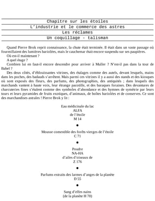 Chapitre	sur	les	étoiles
L’industrie	et	le	commerce	des	astres
Les	réclames
Un	coquillage	-	talisman
	
Quand	Pierre	Brok	reprit	connaissance,	la	chute	était	terminée.	Il	était	dans	un	vaste	passage	où
fourmillaient	des	lumières	bariolées,	mais	le	cauchemar	était	encore	suspendu	sur	ses	paupières.
Où	est-il	maintenant	?
A	quel	étage	?
Combien	 lui	 en	 faut-il	 encore	 descendre	 pour	 arriver	 à	 Muller	 ?	 N’est-il	 pas	 dans	 la	 tour	 de
Babel	?
Des	deux	côtés,	d’éblouissantes	vitrines,	des	étalages	comme	des	autels,	devant	lesquels,	mains
dans	les	poches,	des	badauds	s’arrêtent.	Mais	parmi	ces	vitrines	il	y	a	aussi	des	stands	et	des	kiosques
où	 sont	 exposés	 des	 fleurs,	 des	 parfums,	 des	 photographies,	 des	 antiquités	 ;	 dans	 lesquels	 des
marchands	vantent	à	haute	voix,	leur	étrange	pacotille,	et	des	baraques	foraines.	Des	devantures	de
charcuteries	fines	s’étalent	comme	des	symboles	d’abondance	et	des	hymnes	de	symétrie	par	leurs
tours	et	leurs	pyramides	de	fruits	exotiques,	d’animaux,	de	boîtes	bariolées	et	de	conserves.	Ce	sont
des	marchandises	astrales	!	Pierre	Brok	y	lit	:
	
Eau	médicinale	du	lac
ALFA
de	l’étoile
M	14
•
Mousse	comestible	des	forêts	vierges	de	l’étoile
C	71
•
Poudre
NA-HA
d’ailes	d’oiseaux	de
Z	176
•
Parfums	extraits	des	larmes	d’anges	de	la	planète
D	55
•
Sang	d’elfes	nains
(de	la	planète	H	70)
 
