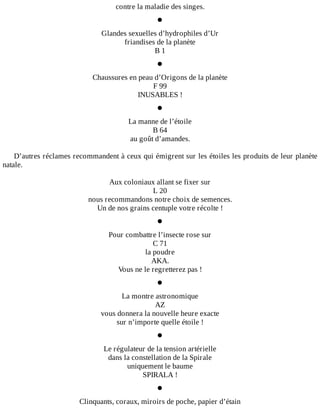 contre	la	maladie	des	singes.
•
Glandes	sexuelles	d’hydrophiles	d’Ur
friandises	de	la	planète
B	1
•
Chaussures	en	peau	d’Origons	de	la	planète
F	99
INUSABLES	!
•
La	manne	de	l’étoile
B	64
au	goût	d’amandes.
	
D’autres	réclames	recommandent	à	ceux	qui	émigrent	sur	les	étoiles	les	produits	de	leur	planète
natale.
	
Aux	coloniaux	allant	se	fixer	sur
L	20
nous	recommandons	notre	choix	de	semences.
Un	de	nos	grains	centuple	votre	récolte	!
•
Pour	combattre	l’insecte	rose	sur
C	71
la	poudre
AKA.
Vous	ne	le	regretterez	pas	!
•
La	montre	astronomique
AZ
vous	donnera	la	nouvelle	heure	exacte
sur	n’importe	quelle	étoile	!
•
Le	régulateur	de	la	tension	artérielle
dans	la	constellation	de	la	Spirale
uniquement	le	baume
SPIRALA	!
•
Clinquants,	coraux,	miroirs	de	poche,	papier	d’étain
 