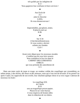 très	goûtés	par	les	indigènes	de
K	5	!
Vous	gagnerez	leur	confiance	et	leurs	services	!
•
Aux	Erols	de
Z	2
jetez	le	chocolat
LANA.
Ils	vous	donneront	tout	!
•
Imperméables,	parapluies,	tentes.
Il	pleut	la	nuit	sur
K	86	
•
Sur	S	34
il	fait	éternellement	jour.
Si	vous	voulez	y	dormir
achetez	nos	lunettes
CLO	!
•
Avant	votre	départ	pour	les	nouveaux	mondes
n’oubliez	pas	de	vous	faire	assurer.
Vous	connaîtrez	le	fou	rire	dans	le
CABINET	DES	CURIOSITES
OMEGA
qui	vous	présente	des	autochtones	de
G	5
	
Dans	une	tente	rayée	de	jaune	et	rouge,	un	vendeur	exhibe	des	coquillages	qui	ressemblent,	en
même	temps,	à	des	étoiles,	des	fleurs	et	des	animaux,	mais	qui	n’ont	rien	de	terrestre.	Il	les	prend	l’un
après	l’autre,	les	rapproche	de	son	oreille,	leur	chuchote	quelque	chose	et	sa	voix	rogue	s’adresse	de
nouveau	à	la	foule	:
	
Le	coquillage	IZA
de	l’étoile
B	55
sera	un	magnifique	presse-papier.
Placez-le	sur	votre	bureau
il	vous	inspirera	de	bonnes	idées
dans	la	rédaction	de	vos	lettres.
•
 