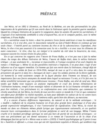 PRÉFACE
Jan	 Weiss,	 né	 en	 1892	 à	 Jilemnice,	 au	 Nord	 de	 la	 Bohême,	 est	 une	 des	 personnalités	 les	 plus
importantes	de	la	génération	qui	fit	son	entrée	dans	la	littérature	après	la	première	guerre	mondiale.
Quand	les	critiques	littéraires	de	sa	patrie	le	rangeaient,	dans	les	années	30,	parmi	les	surréalistes,	il
s’agissait	d’un	malentendu	semblable	à	celui	d’aujourd’hui,	où	on	le	compare	parfois,	avec	le	même
simplisme,	à	Franz	Kafka.
Ce	«	surréaliste	avant	la	lettre	»	dont	les	premiers	livres	furent	antérieurs	à	tous	les	manifestes
surréalistes,	n’a	à	vrai	dire,	avec	le	mouvement	rattaché	au	nom	d’André	Breton	en	commun	qu’une
seule	chose	:	l’intérêt	porté	au	continent	inconnu	du	rêve	et	de	la	subconscience.	Cependant,	chez
Weiss,	le	rêve	n’est	pas	soustrait	à	la	connexion	avec	la	vie	«	éveillée	»	et	avec	tous	les	éléments	de
notre	 conscience	 :	 le	 rêve,	 chez	 lui,	 est	 intégré	 à	 la	 totalité	 du	 réel	 dont	 la	 bizarrerie,	 du	 reste,
surpasse	souvent	les	visions	rêvées	les	plus	jolies.
En	ce	qui	concerne	les	rapports	avec	l’œuvre	de	Franz	Kafka,	ce	n’est	pas	tout	à	fait	la	même
chose.	 Au	 temps	 des	 débuts	 littéraires	 de	 Weiss,	 l’œuvre	 de	 Kafka	 était,	 dans	 le	 milieu	 littéraire
tchèque	–	et	pas	seulement	là	–,	inconnue	et	inaccessible,	à	l’unique	exception	d’un	seul	chapitre	du
roman	«	l’Amérique	».	Même	là	où	des	parallèles	intérieurs	s’imposent,	il	ne	peut	donc	s’agir	d’une
influence	ou	d’un	rapport	immédiat.	Cet	homme	qui	fait	son	entrée	dans	la	littérature,	chargé	déjà	de
l’expérience	d’un	soldat	de	front	en	1914-1916,	marqué	de	tout	ce	qu’il	a	vécu	dans	les	camps	de
prisonniers	de	guerre	et	dans	les	«	baraques	de	mort	»	pour	les	soldats	atteints	de	la	fièvre	typhoïde,
cet	 homme-là	 se	 rend	 seulement	 compte	 de	 la	 façon	 absolue	 dont	 l’homme	 est	 menacé,	 de	 son
impuissance	face	aux	forces	anonymes	du	monde	dans	lequel	sa	naissance	l’a	mis,	et	il	le	fait	avec	la
même	sensibilité	torturante	que	son	prédécesseur	inconnu	:	Franz	Kafka,	son	aîné	de	neuf	ans.	Mais
tandis	 que	 Kafka	 reste	 toujours	 un	 analyste	 impitoyable	 et	 cruel	 des	 formes	 élémentaires	 de
l’aliénation	humaine,	rempli	d’une	nostalgie	infinie	et	désarmée	de	la	Loi	humaine	véritable	qui	ne
peut	 être	 réalisée,	 c’est	 précisément	 ici,	 en	 confrontation	 avec	 cette	 aliénation,	 que	 commence	 la
révolte	anarchiste	de	Jan	Weiss,	la	révolte	de	tout	son	être	contre	ce	monde-là.	C’est	ici	que	commence
son	effort	pour	déchiffrer	la	réalité	mystifiée,	sa	lutte	pour	défendre	les	valeurs	de	la	vie	contre	leurs
remplacements	falsifiés	:	cette	lutte	qui	l’amènera	enfin,	après	bien	des	détours,	au	marxisme.
Il	 y	 a	 encore	 d’autres	 différences	 importantes,	 du	 naturel	 et	 de	 la	 méthode	 artistiques	 :	 le
«	 modèle	 »	 kafkaïen	 de	 la	 situation	 humaine	 est	 d’une	 plus	 grande	 force	 analytique	 et	 d’une	 plus
grande	 expressivité	 métaphorique,	 il	 vise	 l’universalité	 de	 signification.	 Chez	 Weiss,	 la	 vision	 du
monde	 est	 dans	 ses	 éléments	 mêmes	 plutôt	 lyrique	 que	 rigoureusement	 rationnelle,	 et	 ces	 qualités
trouvent	 leurs	 correspondances	 dans	 le	 lyrisme	 polyforme	 et	 varié	 de	 son	 langage.	 Même	 l’ironie
cruelle	et	le	mordant	persiflage	satirique	ne	sont	pas	hors	de	portée	de	ses	facultés	artistiques	:	ce
sont	 eux	 précisément	 qui	 ont	 donné	 naissance	 à	 ce	 roman	 de	 l’ascension	 et	 de	 la	 chute	 d’un
démagogue	fasciste	qu’est	le	«	Mieux	vaut	se	taire	»	(1933).	L’intérêt	psychologique	qu’il	porte	à	tous
les	«	humiliés	et	offensés	»,	à	tous	ceux	qui	ont	été	injustement	expulsés	et	blessés,	qui	semblent	trop
 