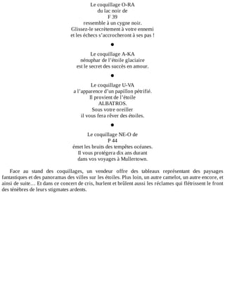 Le	coquillage	O-RA
du	lac	noir	de
F	39
ressemble	à	un	cygne	noir.
Glissez-le	secrètement	à	votre	ennemi
et	les	échecs	s’accrocheront	à	ses	pas	!
•
Le	coquillage	A-KA
nénuphar	de	l’étoile	glaciaire
est	le	secret	des	succès	en	amour.
•
Le	coquillage	U-VA
a	l’apparence	d’un	papillon	pétrifié.
Il	provient	de	l’étoile
ALBATROS.
Sous	votre	oreiller
il	vous	fera	rêver	des	étoiles.
•
Le	coquillage	NE-O	de
P	44
émet	les	bruits	des	tempêtes	océanes.
Il	vous	protégera	dix	ans	durant
dans	vos	voyages	à	Mullertown.
	
Face	 au	 stand	 des	 coquillages,	 un	 vendeur	 offre	 des	 tableaux	 représentant	 des	 paysages
fantastiques	et	des	panoramas	des	villes	sur	les	étoiles.	Plus	loin,	un	autre	camelot,	un	autre	encore,	et
ainsi	de	suite…	Et	dans	ce	concert	de	cris,	hurlent	et	brûlent	aussi	les	réclames	qui	flétrissent	le	front
des	ténèbres	de	leurs	stigmates	ardents.
 
